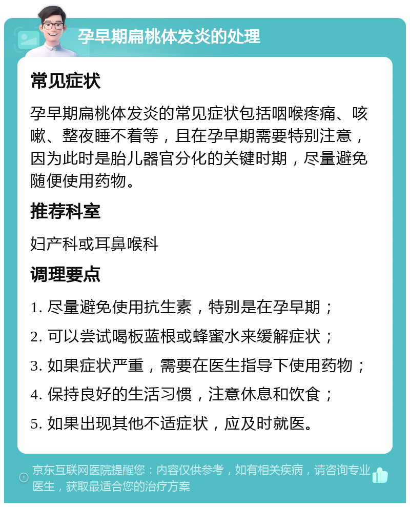 孕早期扁桃体发炎的处理 常见症状 孕早期扁桃体发炎的常见症状包括咽喉疼痛、咳嗽、整夜睡不着等，且在孕早期需要特别注意，因为此时是胎儿器官分化的关键时期，尽量避免随便使用药物。 推荐科室 妇产科或耳鼻喉科 调理要点 1. 尽量避免使用抗生素，特别是在孕早期； 2. 可以尝试喝板蓝根或蜂蜜水来缓解症状； 3. 如果症状严重，需要在医生指导下使用药物； 4. 保持良好的生活习惯，注意休息和饮食； 5. 如果出现其他不适症状，应及时就医。