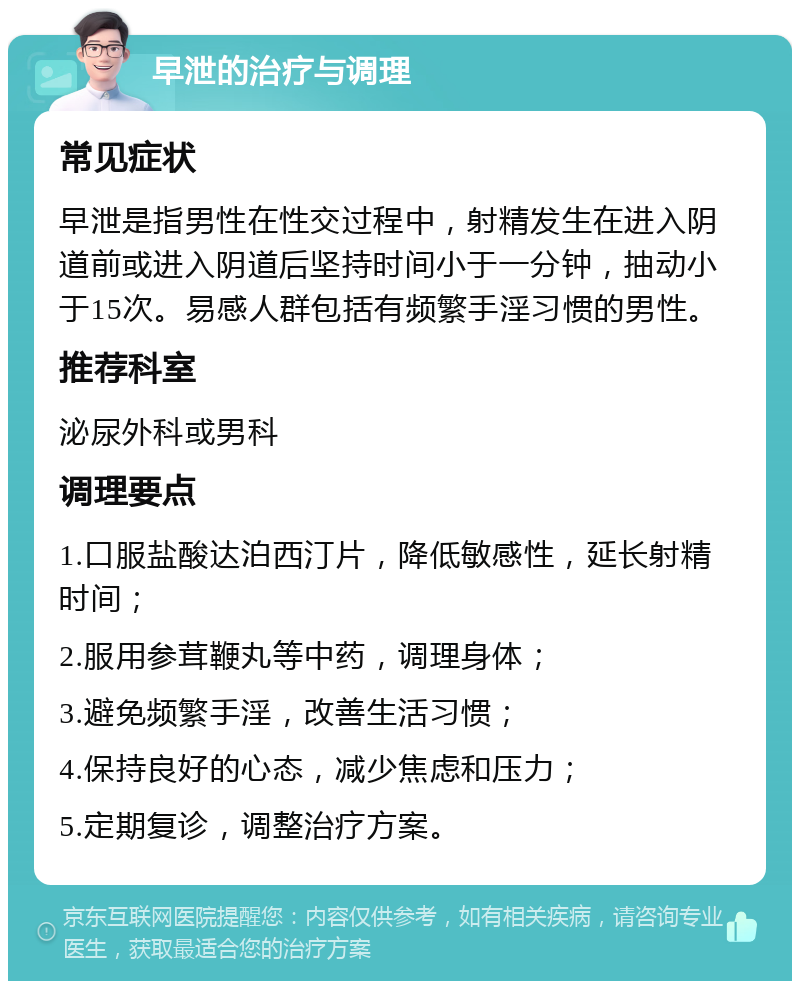 早泄的治疗与调理 常见症状 早泄是指男性在性交过程中，射精发生在进入阴道前或进入阴道后坚持时间小于一分钟，抽动小于15次。易感人群包括有频繁手淫习惯的男性。 推荐科室 泌尿外科或男科 调理要点 1.口服盐酸达泊西汀片，降低敏感性，延长射精时间； 2.服用参茸鞭丸等中药，调理身体； 3.避免频繁手淫，改善生活习惯； 4.保持良好的心态，减少焦虑和压力； 5.定期复诊，调整治疗方案。