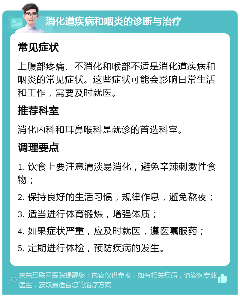 消化道疾病和咽炎的诊断与治疗 常见症状 上腹部疼痛、不消化和喉部不适是消化道疾病和咽炎的常见症状。这些症状可能会影响日常生活和工作，需要及时就医。 推荐科室 消化内科和耳鼻喉科是就诊的首选科室。 调理要点 1. 饮食上要注意清淡易消化，避免辛辣刺激性食物； 2. 保持良好的生活习惯，规律作息，避免熬夜； 3. 适当进行体育锻炼，增强体质； 4. 如果症状严重，应及时就医，遵医嘱服药； 5. 定期进行体检，预防疾病的发生。