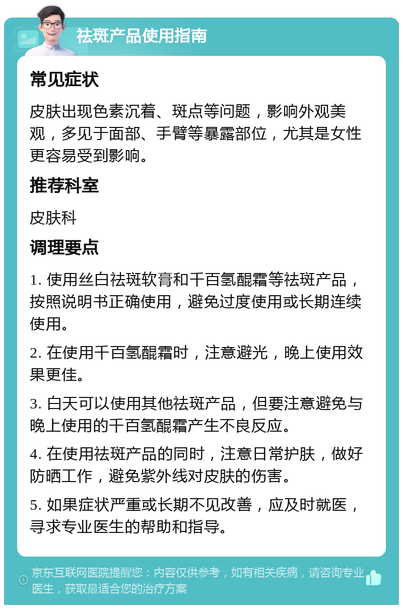 祛斑产品使用指南 常见症状 皮肤出现色素沉着、斑点等问题，影响外观美观，多见于面部、手臂等暴露部位，尤其是女性更容易受到影响。 推荐科室 皮肤科 调理要点 1. 使用丝白祛斑软膏和千百氢醌霜等祛斑产品，按照说明书正确使用，避免过度使用或长期连续使用。 2. 在使用千百氢醌霜时，注意避光，晚上使用效果更佳。 3. 白天可以使用其他祛斑产品，但要注意避免与晚上使用的千百氢醌霜产生不良反应。 4. 在使用祛斑产品的同时，注意日常护肤，做好防晒工作，避免紫外线对皮肤的伤害。 5. 如果症状严重或长期不见改善，应及时就医，寻求专业医生的帮助和指导。