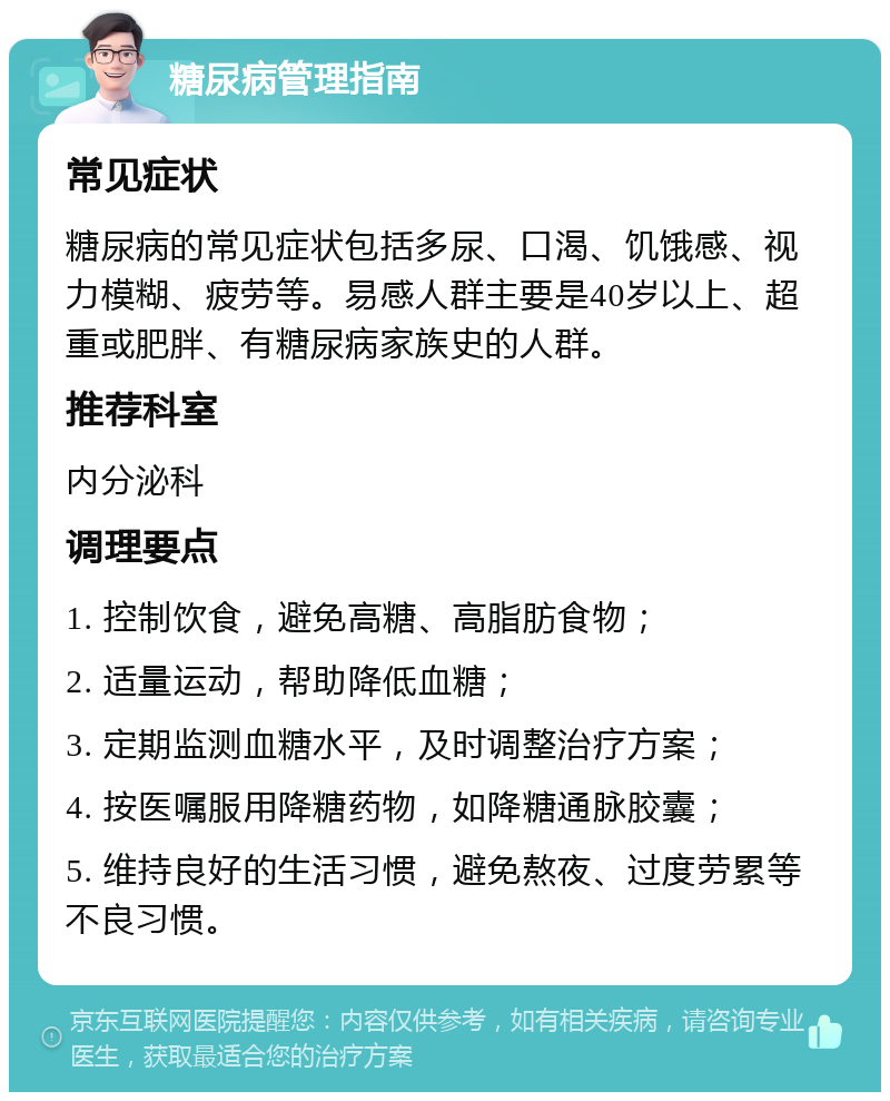 糖尿病管理指南 常见症状 糖尿病的常见症状包括多尿、口渴、饥饿感、视力模糊、疲劳等。易感人群主要是40岁以上、超重或肥胖、有糖尿病家族史的人群。 推荐科室 内分泌科 调理要点 1. 控制饮食，避免高糖、高脂肪食物； 2. 适量运动，帮助降低血糖； 3. 定期监测血糖水平，及时调整治疗方案； 4. 按医嘱服用降糖药物，如降糖通脉胶囊； 5. 维持良好的生活习惯，避免熬夜、过度劳累等不良习惯。