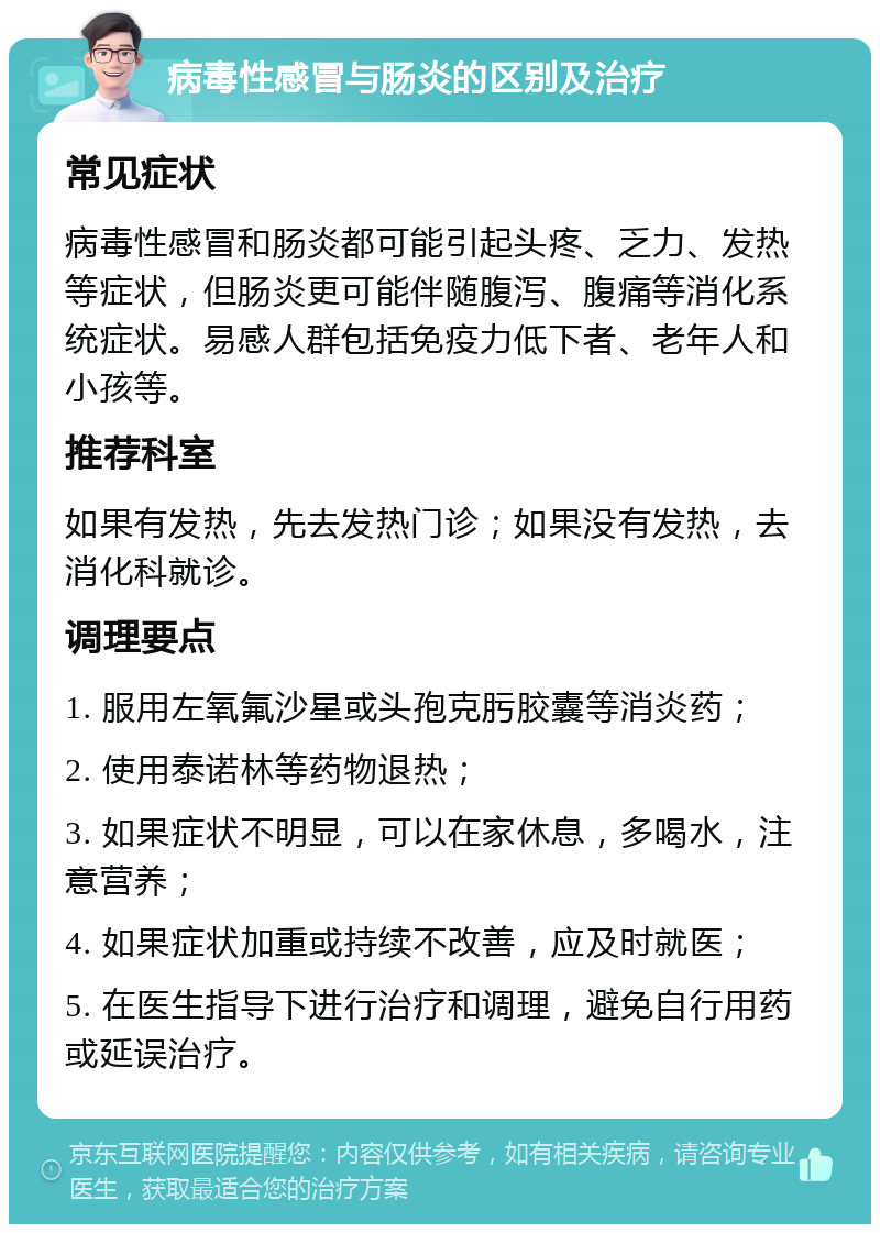 病毒性感冒与肠炎的区别及治疗 常见症状 病毒性感冒和肠炎都可能引起头疼、乏力、发热等症状，但肠炎更可能伴随腹泻、腹痛等消化系统症状。易感人群包括免疫力低下者、老年人和小孩等。 推荐科室 如果有发热，先去发热门诊；如果没有发热，去消化科就诊。 调理要点 1. 服用左氧氟沙星或头孢克肟胶囊等消炎药； 2. 使用泰诺林等药物退热； 3. 如果症状不明显，可以在家休息，多喝水，注意营养； 4. 如果症状加重或持续不改善，应及时就医； 5. 在医生指导下进行治疗和调理，避免自行用药或延误治疗。