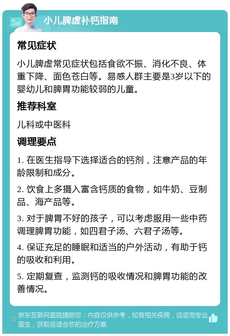 小儿脾虚补钙指南 常见症状 小儿脾虚常见症状包括食欲不振、消化不良、体重下降、面色苍白等。易感人群主要是3岁以下的婴幼儿和脾胃功能较弱的儿童。 推荐科室 儿科或中医科 调理要点 1. 在医生指导下选择适合的钙剂，注意产品的年龄限制和成分。 2. 饮食上多摄入富含钙质的食物，如牛奶、豆制品、海产品等。 3. 对于脾胃不好的孩子，可以考虑服用一些中药调理脾胃功能，如四君子汤、六君子汤等。 4. 保证充足的睡眠和适当的户外活动，有助于钙的吸收和利用。 5. 定期复查，监测钙的吸收情况和脾胃功能的改善情况。