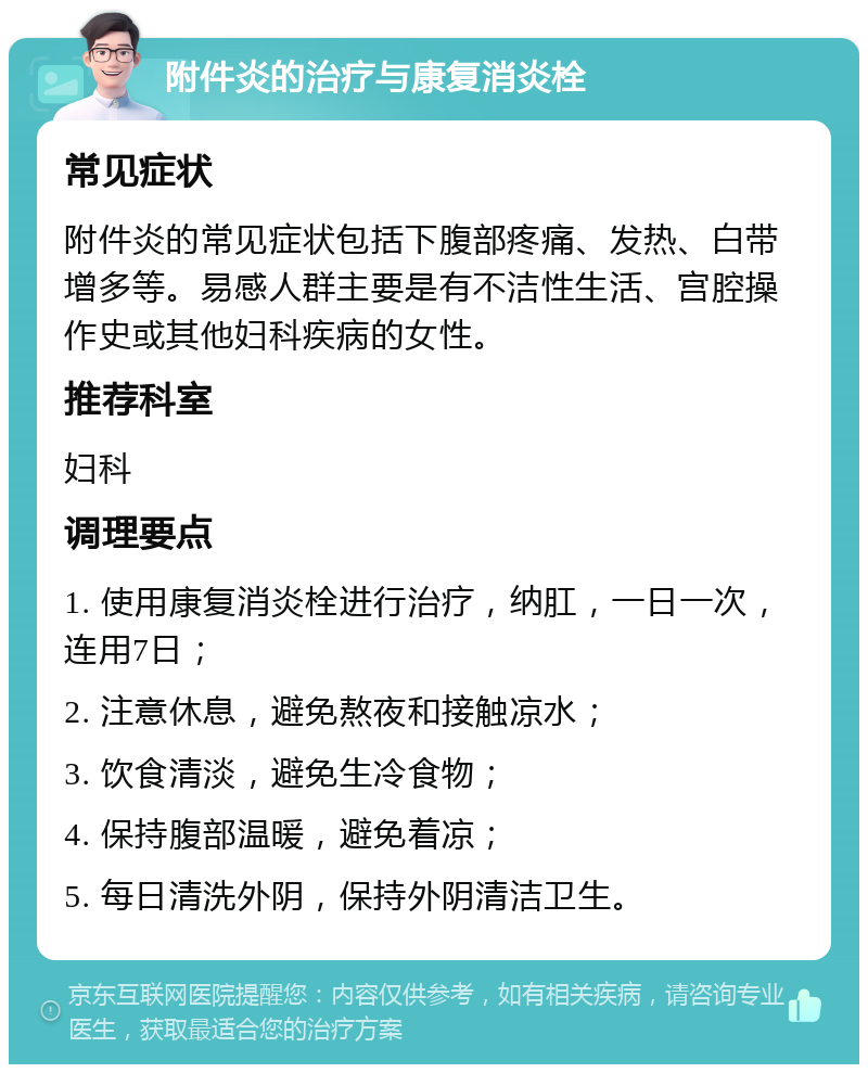 附件炎的治疗与康复消炎栓 常见症状 附件炎的常见症状包括下腹部疼痛、发热、白带增多等。易感人群主要是有不洁性生活、宫腔操作史或其他妇科疾病的女性。 推荐科室 妇科 调理要点 1. 使用康复消炎栓进行治疗，纳肛，一日一次，连用7日； 2. 注意休息，避免熬夜和接触凉水； 3. 饮食清淡，避免生冷食物； 4. 保持腹部温暖，避免着凉； 5. 每日清洗外阴，保持外阴清洁卫生。