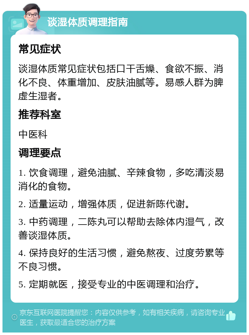 谈湿体质调理指南 常见症状 谈湿体质常见症状包括口干舌燥、食欲不振、消化不良、体重增加、皮肤油腻等。易感人群为脾虚生湿者。 推荐科室 中医科 调理要点 1. 饮食调理，避免油腻、辛辣食物，多吃清淡易消化的食物。 2. 适量运动，增强体质，促进新陈代谢。 3. 中药调理，二陈丸可以帮助去除体内湿气，改善谈湿体质。 4. 保持良好的生活习惯，避免熬夜、过度劳累等不良习惯。 5. 定期就医，接受专业的中医调理和治疗。