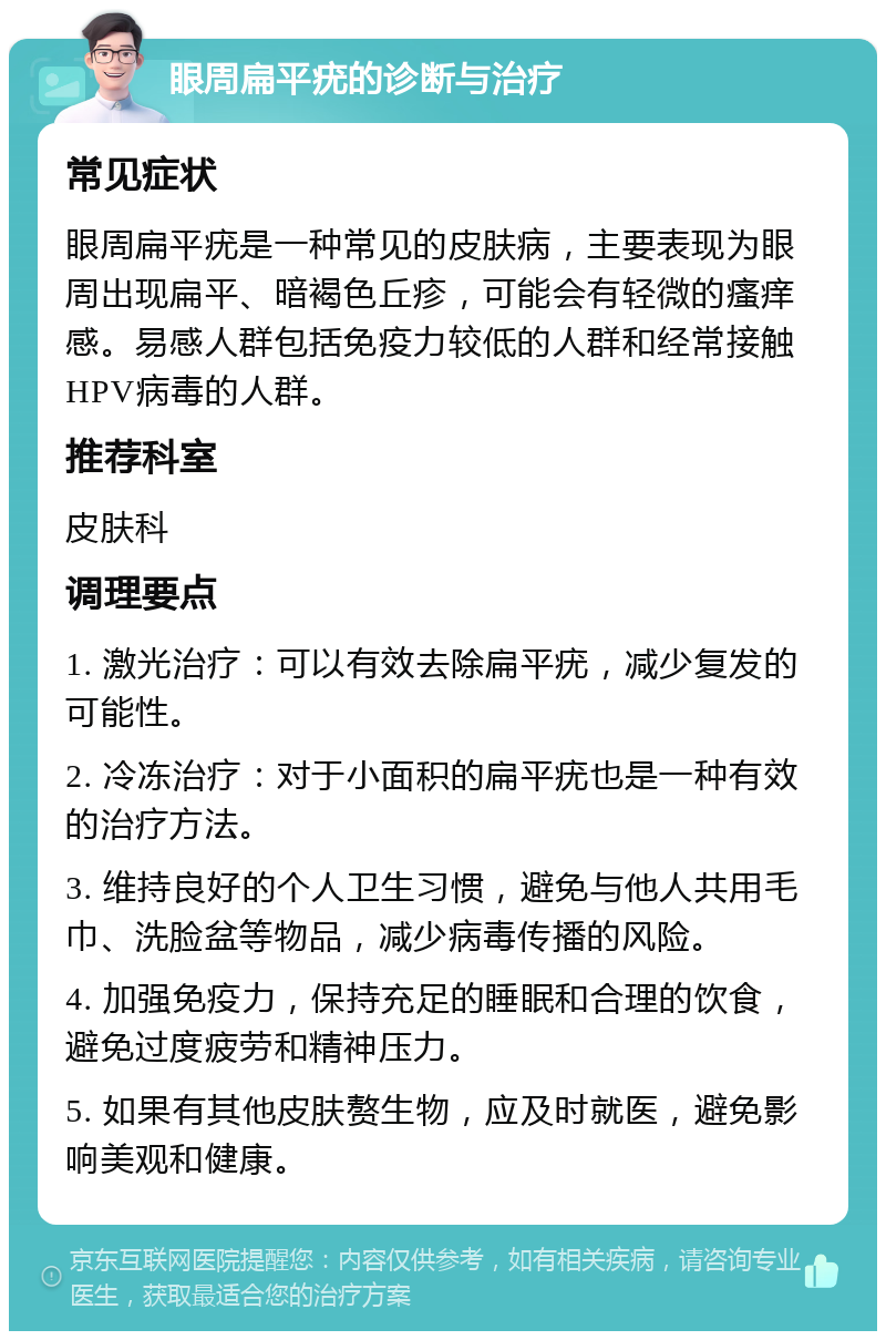 眼周扁平疣的诊断与治疗 常见症状 眼周扁平疣是一种常见的皮肤病，主要表现为眼周出现扁平、暗褐色丘疹，可能会有轻微的瘙痒感。易感人群包括免疫力较低的人群和经常接触HPV病毒的人群。 推荐科室 皮肤科 调理要点 1. 激光治疗：可以有效去除扁平疣，减少复发的可能性。 2. 冷冻治疗：对于小面积的扁平疣也是一种有效的治疗方法。 3. 维持良好的个人卫生习惯，避免与他人共用毛巾、洗脸盆等物品，减少病毒传播的风险。 4. 加强免疫力，保持充足的睡眠和合理的饮食，避免过度疲劳和精神压力。 5. 如果有其他皮肤赘生物，应及时就医，避免影响美观和健康。