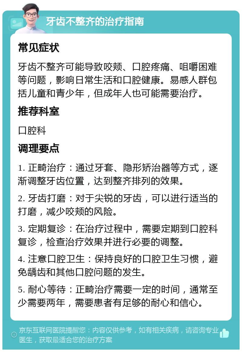 牙齿不整齐的治疗指南 常见症状 牙齿不整齐可能导致咬颊、口腔疼痛、咀嚼困难等问题，影响日常生活和口腔健康。易感人群包括儿童和青少年，但成年人也可能需要治疗。 推荐科室 口腔科 调理要点 1. 正畸治疗：通过牙套、隐形矫治器等方式，逐渐调整牙齿位置，达到整齐排列的效果。 2. 牙齿打磨：对于尖锐的牙齿，可以进行适当的打磨，减少咬颊的风险。 3. 定期复诊：在治疗过程中，需要定期到口腔科复诊，检查治疗效果并进行必要的调整。 4. 注意口腔卫生：保持良好的口腔卫生习惯，避免龋齿和其他口腔问题的发生。 5. 耐心等待：正畸治疗需要一定的时间，通常至少需要两年，需要患者有足够的耐心和信心。