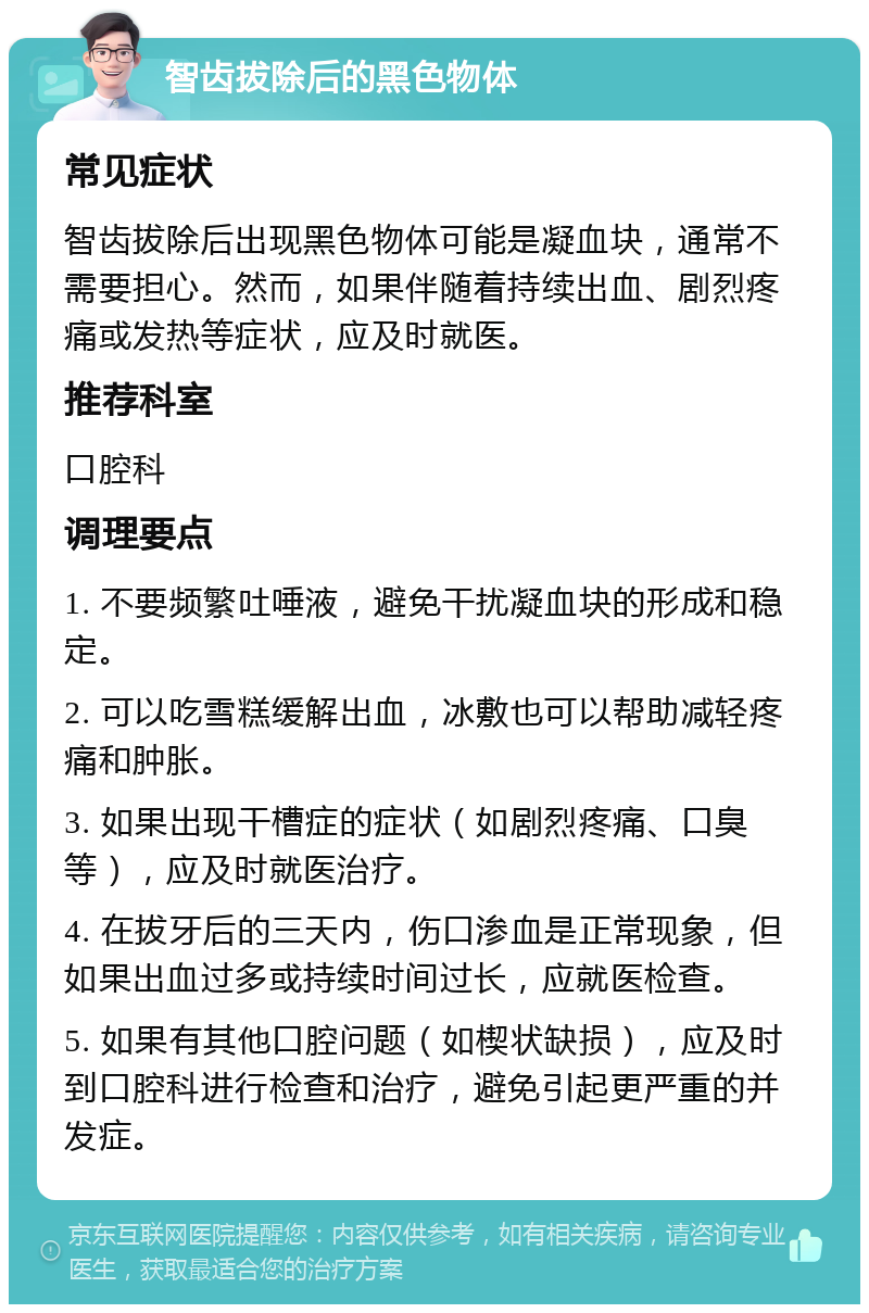 智齿拔除后的黑色物体 常见症状 智齿拔除后出现黑色物体可能是凝血块，通常不需要担心。然而，如果伴随着持续出血、剧烈疼痛或发热等症状，应及时就医。 推荐科室 口腔科 调理要点 1. 不要频繁吐唾液，避免干扰凝血块的形成和稳定。 2. 可以吃雪糕缓解出血，冰敷也可以帮助减轻疼痛和肿胀。 3. 如果出现干槽症的症状（如剧烈疼痛、口臭等），应及时就医治疗。 4. 在拔牙后的三天内，伤口渗血是正常现象，但如果出血过多或持续时间过长，应就医检查。 5. 如果有其他口腔问题（如楔状缺损），应及时到口腔科进行检查和治疗，避免引起更严重的并发症。