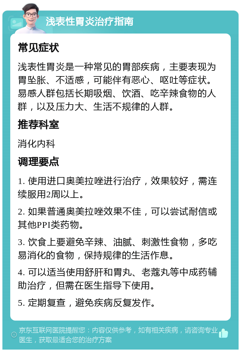 浅表性胃炎治疗指南 常见症状 浅表性胃炎是一种常见的胃部疾病，主要表现为胃坠胀、不适感，可能伴有恶心、呕吐等症状。易感人群包括长期吸烟、饮酒、吃辛辣食物的人群，以及压力大、生活不规律的人群。 推荐科室 消化内科 调理要点 1. 使用进口奥美拉唑进行治疗，效果较好，需连续服用2周以上。 2. 如果普通奥美拉唑效果不佳，可以尝试耐信或其他PPI类药物。 3. 饮食上要避免辛辣、油腻、刺激性食物，多吃易消化的食物，保持规律的生活作息。 4. 可以适当使用舒肝和胃丸、老蔻丸等中成药辅助治疗，但需在医生指导下使用。 5. 定期复查，避免疾病反复发作。