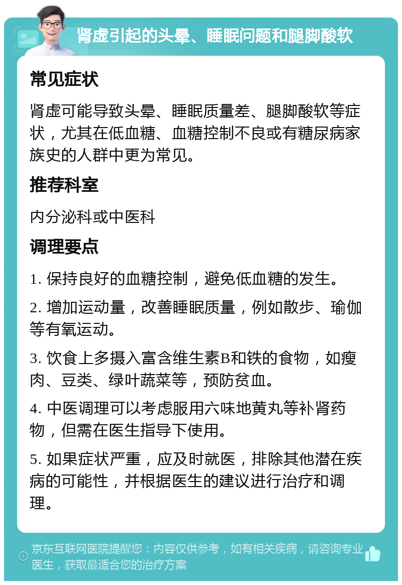 肾虚引起的头晕、睡眠问题和腿脚酸软 常见症状 肾虚可能导致头晕、睡眠质量差、腿脚酸软等症状，尤其在低血糖、血糖控制不良或有糖尿病家族史的人群中更为常见。 推荐科室 内分泌科或中医科 调理要点 1. 保持良好的血糖控制，避免低血糖的发生。 2. 增加运动量，改善睡眠质量，例如散步、瑜伽等有氧运动。 3. 饮食上多摄入富含维生素B和铁的食物，如瘦肉、豆类、绿叶蔬菜等，预防贫血。 4. 中医调理可以考虑服用六味地黄丸等补肾药物，但需在医生指导下使用。 5. 如果症状严重，应及时就医，排除其他潜在疾病的可能性，并根据医生的建议进行治疗和调理。