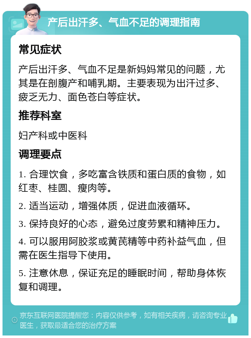 产后出汗多、气血不足的调理指南 常见症状 产后出汗多、气血不足是新妈妈常见的问题，尤其是在剖腹产和哺乳期。主要表现为出汗过多、疲乏无力、面色苍白等症状。 推荐科室 妇产科或中医科 调理要点 1. 合理饮食，多吃富含铁质和蛋白质的食物，如红枣、桂圆、瘦肉等。 2. 适当运动，增强体质，促进血液循环。 3. 保持良好的心态，避免过度劳累和精神压力。 4. 可以服用阿胶浆或黄芪精等中药补益气血，但需在医生指导下使用。 5. 注意休息，保证充足的睡眠时间，帮助身体恢复和调理。