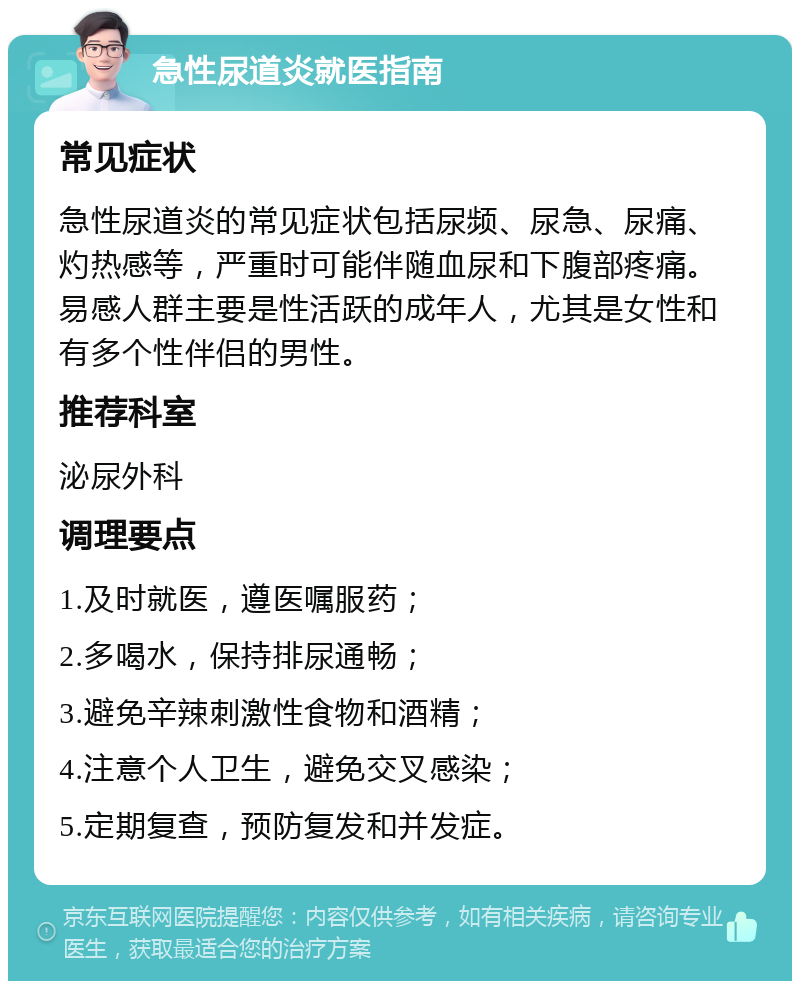 急性尿道炎就医指南 常见症状 急性尿道炎的常见症状包括尿频、尿急、尿痛、灼热感等，严重时可能伴随血尿和下腹部疼痛。易感人群主要是性活跃的成年人，尤其是女性和有多个性伴侣的男性。 推荐科室 泌尿外科 调理要点 1.及时就医，遵医嘱服药； 2.多喝水，保持排尿通畅； 3.避免辛辣刺激性食物和酒精； 4.注意个人卫生，避免交叉感染； 5.定期复查，预防复发和并发症。