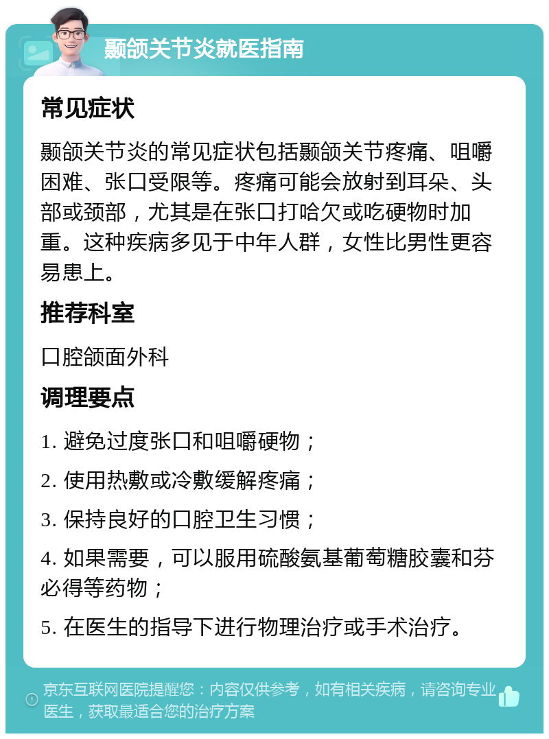 颞颌关节炎就医指南 常见症状 颞颌关节炎的常见症状包括颞颌关节疼痛、咀嚼困难、张口受限等。疼痛可能会放射到耳朵、头部或颈部，尤其是在张口打哈欠或吃硬物时加重。这种疾病多见于中年人群，女性比男性更容易患上。 推荐科室 口腔颌面外科 调理要点 1. 避免过度张口和咀嚼硬物； 2. 使用热敷或冷敷缓解疼痛； 3. 保持良好的口腔卫生习惯； 4. 如果需要，可以服用硫酸氨基葡萄糖胶囊和芬必得等药物； 5. 在医生的指导下进行物理治疗或手术治疗。