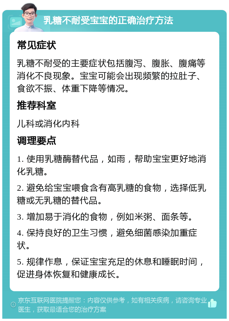 乳糖不耐受宝宝的正确治疗方法 常见症状 乳糖不耐受的主要症状包括腹泻、腹胀、腹痛等消化不良现象。宝宝可能会出现频繁的拉肚子、食欲不振、体重下降等情况。 推荐科室 儿科或消化内科 调理要点 1. 使用乳糖酶替代品，如雨，帮助宝宝更好地消化乳糖。 2. 避免给宝宝喂食含有高乳糖的食物，选择低乳糖或无乳糖的替代品。 3. 增加易于消化的食物，例如米粥、面条等。 4. 保持良好的卫生习惯，避免细菌感染加重症状。 5. 规律作息，保证宝宝充足的休息和睡眠时间，促进身体恢复和健康成长。