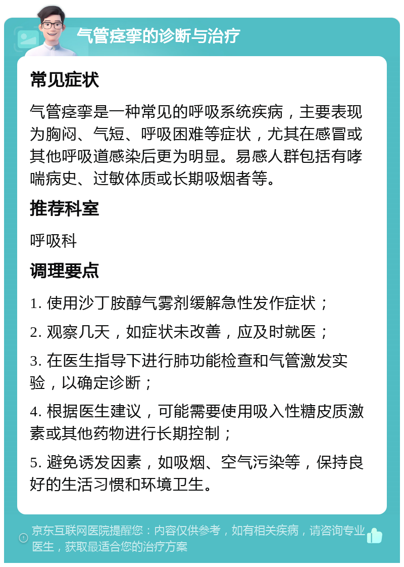 气管痉挛的诊断与治疗 常见症状 气管痉挛是一种常见的呼吸系统疾病，主要表现为胸闷、气短、呼吸困难等症状，尤其在感冒或其他呼吸道感染后更为明显。易感人群包括有哮喘病史、过敏体质或长期吸烟者等。 推荐科室 呼吸科 调理要点 1. 使用沙丁胺醇气雾剂缓解急性发作症状； 2. 观察几天，如症状未改善，应及时就医； 3. 在医生指导下进行肺功能检查和气管激发实验，以确定诊断； 4. 根据医生建议，可能需要使用吸入性糖皮质激素或其他药物进行长期控制； 5. 避免诱发因素，如吸烟、空气污染等，保持良好的生活习惯和环境卫生。