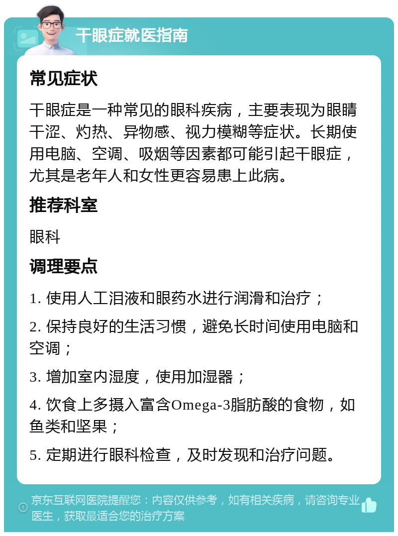 干眼症就医指南 常见症状 干眼症是一种常见的眼科疾病，主要表现为眼睛干涩、灼热、异物感、视力模糊等症状。长期使用电脑、空调、吸烟等因素都可能引起干眼症，尤其是老年人和女性更容易患上此病。 推荐科室 眼科 调理要点 1. 使用人工泪液和眼药水进行润滑和治疗； 2. 保持良好的生活习惯，避免长时间使用电脑和空调； 3. 增加室内湿度，使用加湿器； 4. 饮食上多摄入富含Omega-3脂肪酸的食物，如鱼类和坚果； 5. 定期进行眼科检查，及时发现和治疗问题。