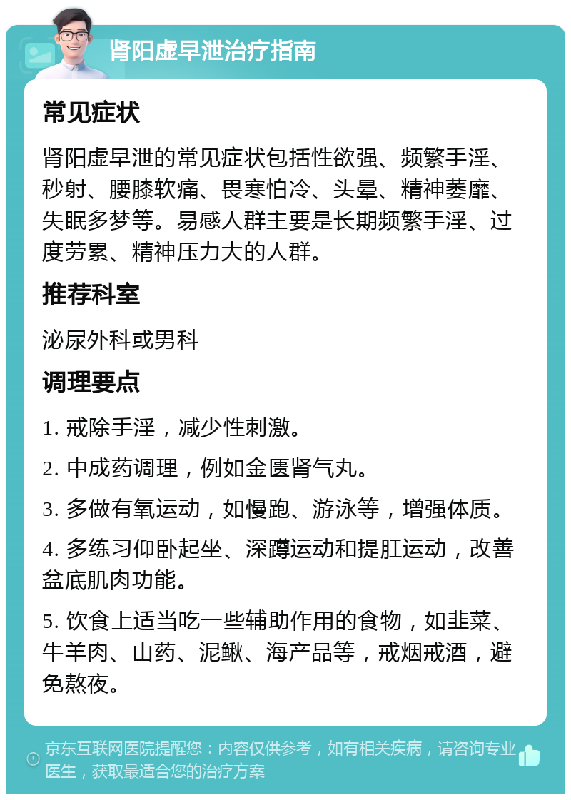 肾阳虚早泄治疗指南 常见症状 肾阳虚早泄的常见症状包括性欲强、频繁手淫、秒射、腰膝软痛、畏寒怕冷、头晕、精神萎靡、失眠多梦等。易感人群主要是长期频繁手淫、过度劳累、精神压力大的人群。 推荐科室 泌尿外科或男科 调理要点 1. 戒除手淫，减少性刺激。 2. 中成药调理，例如金匮肾气丸。 3. 多做有氧运动，如慢跑、游泳等，增强体质。 4. 多练习仰卧起坐、深蹲运动和提肛运动，改善盆底肌肉功能。 5. 饮食上适当吃一些辅助作用的食物，如韭菜、牛羊肉、山药、泥鳅、海产品等，戒烟戒酒，避免熬夜。