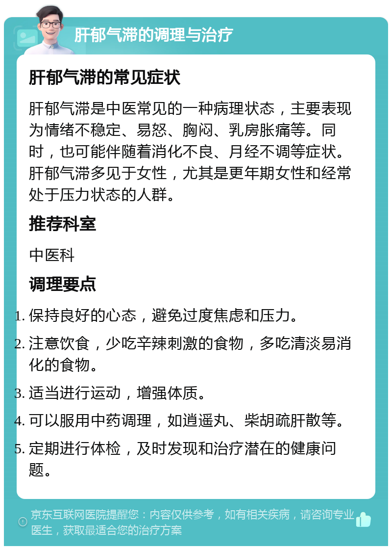 肝郁气滞的调理与治疗 肝郁气滞的常见症状 肝郁气滞是中医常见的一种病理状态，主要表现为情绪不稳定、易怒、胸闷、乳房胀痛等。同时，也可能伴随着消化不良、月经不调等症状。肝郁气滞多见于女性，尤其是更年期女性和经常处于压力状态的人群。 推荐科室 中医科 调理要点 保持良好的心态，避免过度焦虑和压力。 注意饮食，少吃辛辣刺激的食物，多吃清淡易消化的食物。 适当进行运动，增强体质。 可以服用中药调理，如逍遥丸、柴胡疏肝散等。 定期进行体检，及时发现和治疗潜在的健康问题。