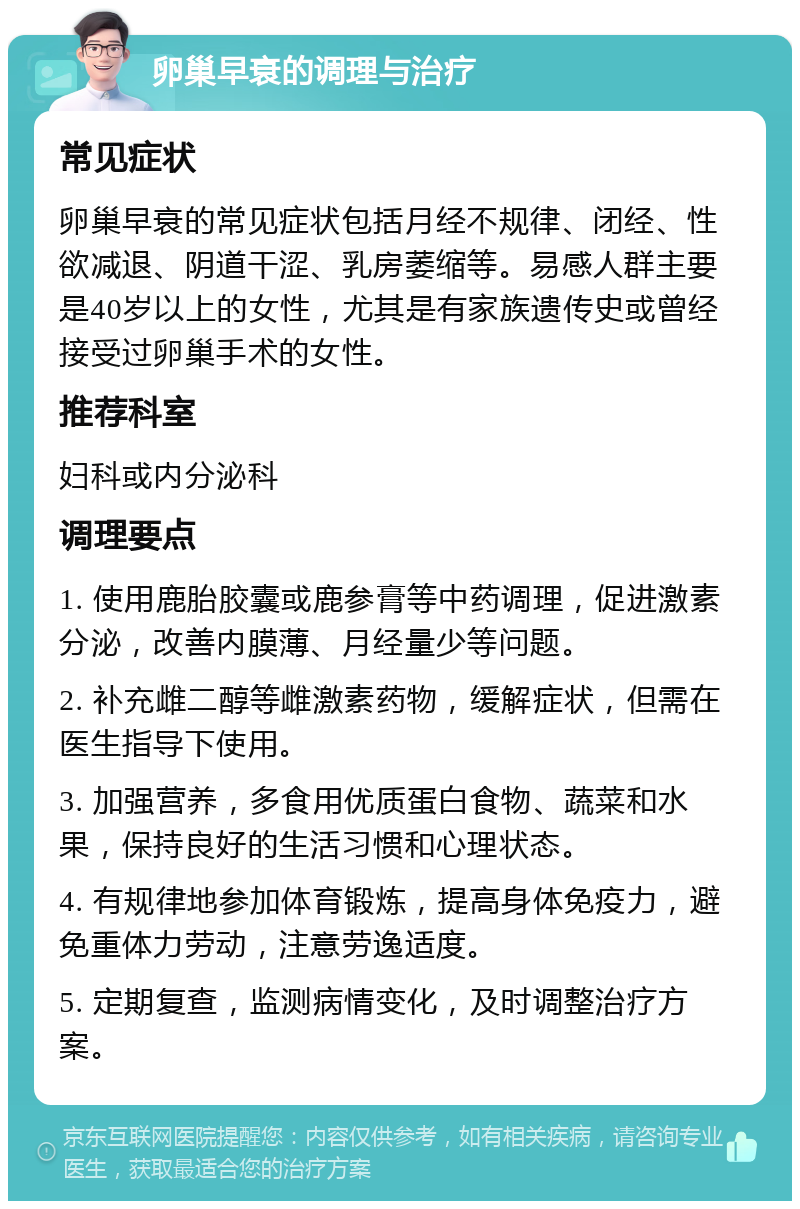 卵巢早衰的调理与治疗 常见症状 卵巢早衰的常见症状包括月经不规律、闭经、性欲减退、阴道干涩、乳房萎缩等。易感人群主要是40岁以上的女性，尤其是有家族遗传史或曾经接受过卵巢手术的女性。 推荐科室 妇科或内分泌科 调理要点 1. 使用鹿胎胶囊或鹿参膏等中药调理，促进激素分泌，改善内膜薄、月经量少等问题。 2. 补充雌二醇等雌激素药物，缓解症状，但需在医生指导下使用。 3. 加强营养，多食用优质蛋白食物、蔬菜和水果，保持良好的生活习惯和心理状态。 4. 有规律地参加体育锻炼，提高身体免疫力，避免重体力劳动，注意劳逸适度。 5. 定期复查，监测病情变化，及时调整治疗方案。