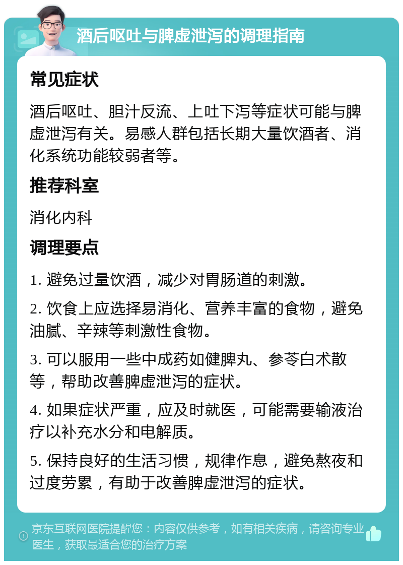 酒后呕吐与脾虚泄泻的调理指南 常见症状 酒后呕吐、胆汁反流、上吐下泻等症状可能与脾虚泄泻有关。易感人群包括长期大量饮酒者、消化系统功能较弱者等。 推荐科室 消化内科 调理要点 1. 避免过量饮酒，减少对胃肠道的刺激。 2. 饮食上应选择易消化、营养丰富的食物，避免油腻、辛辣等刺激性食物。 3. 可以服用一些中成药如健脾丸、参苓白术散等，帮助改善脾虚泄泻的症状。 4. 如果症状严重，应及时就医，可能需要输液治疗以补充水分和电解质。 5. 保持良好的生活习惯，规律作息，避免熬夜和过度劳累，有助于改善脾虚泄泻的症状。