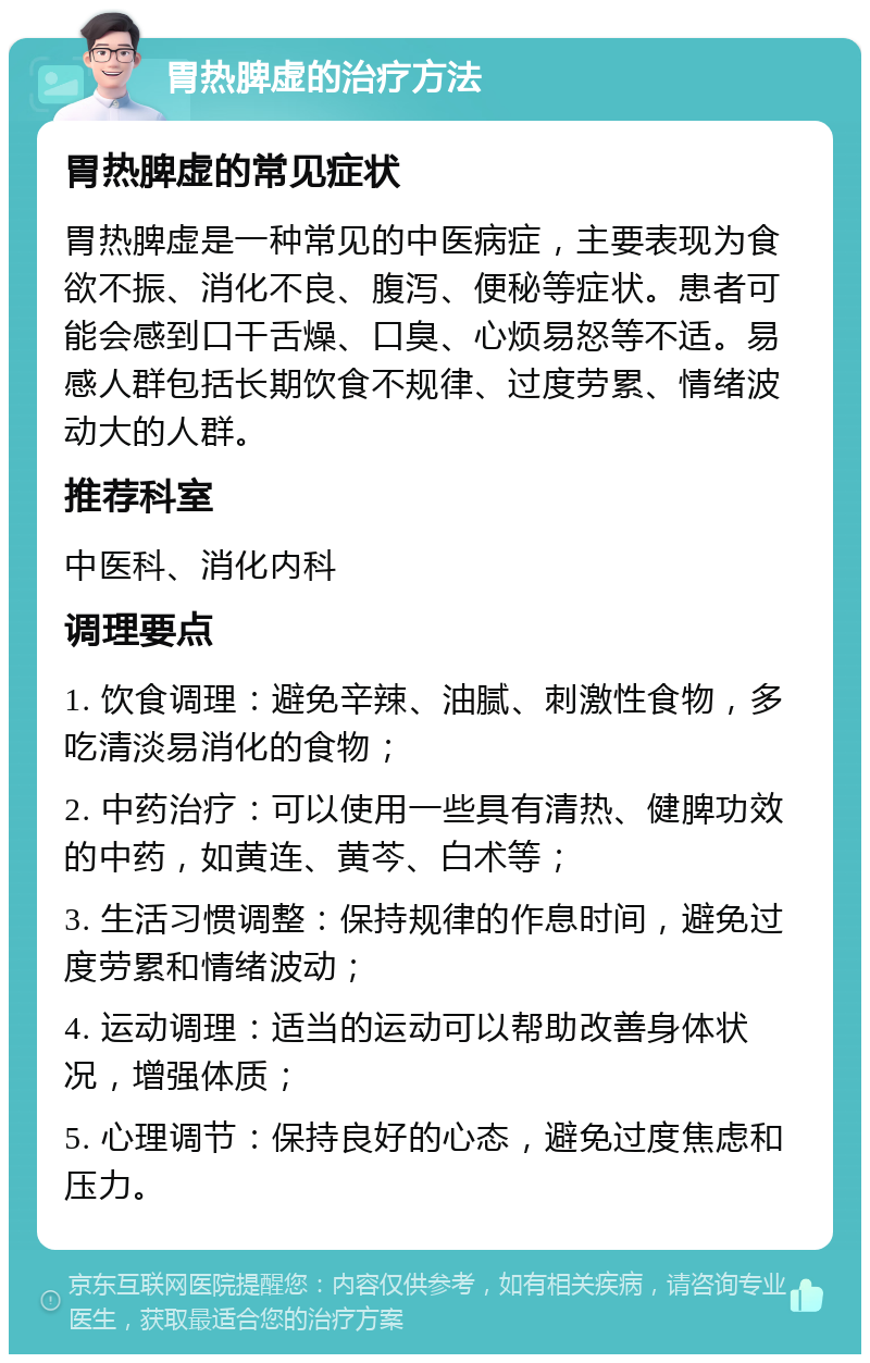 胃热脾虚的治疗方法 胃热脾虚的常见症状 胃热脾虚是一种常见的中医病症，主要表现为食欲不振、消化不良、腹泻、便秘等症状。患者可能会感到口干舌燥、口臭、心烦易怒等不适。易感人群包括长期饮食不规律、过度劳累、情绪波动大的人群。 推荐科室 中医科、消化内科 调理要点 1. 饮食调理：避免辛辣、油腻、刺激性食物，多吃清淡易消化的食物； 2. 中药治疗：可以使用一些具有清热、健脾功效的中药，如黄连、黄芩、白术等； 3. 生活习惯调整：保持规律的作息时间，避免过度劳累和情绪波动； 4. 运动调理：适当的运动可以帮助改善身体状况，增强体质； 5. 心理调节：保持良好的心态，避免过度焦虑和压力。