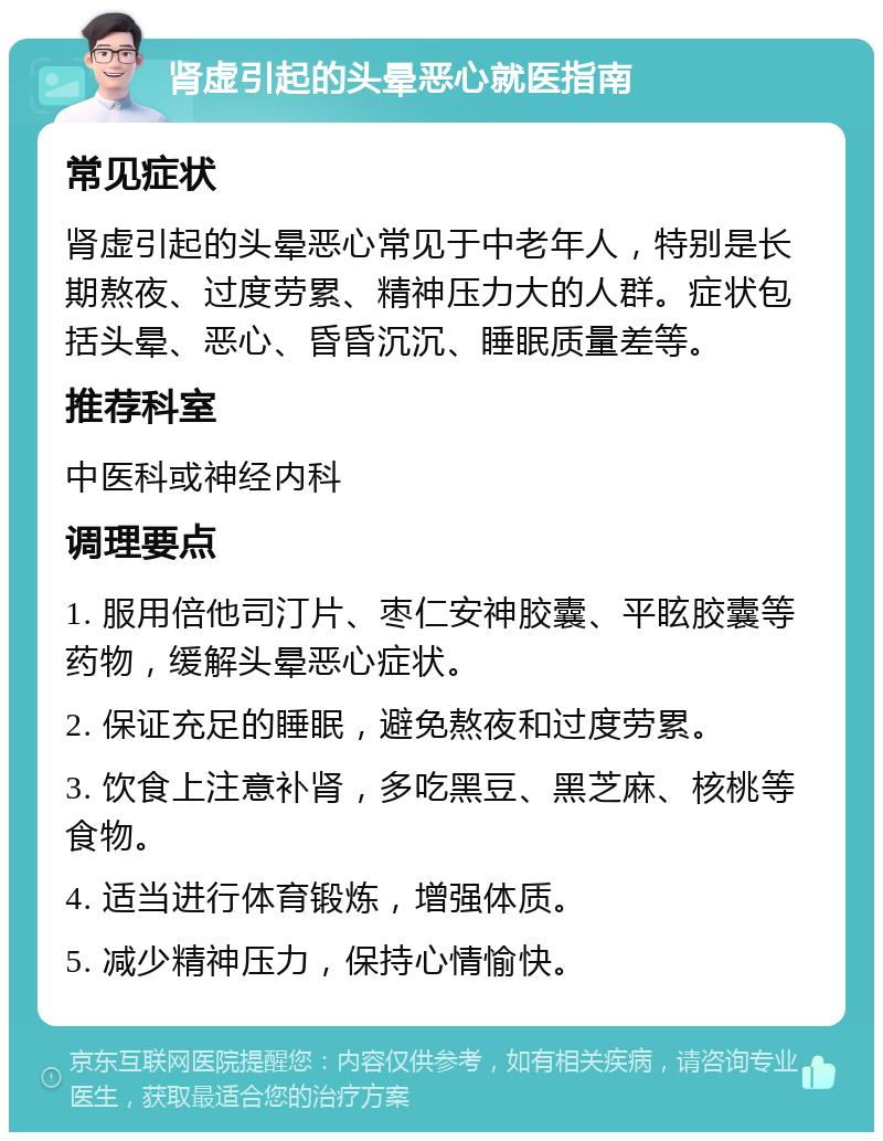 肾虚引起的头晕恶心就医指南 常见症状 肾虚引起的头晕恶心常见于中老年人，特别是长期熬夜、过度劳累、精神压力大的人群。症状包括头晕、恶心、昏昏沉沉、睡眠质量差等。 推荐科室 中医科或神经内科 调理要点 1. 服用倍他司汀片、枣仁安神胶囊、平眩胶囊等药物，缓解头晕恶心症状。 2. 保证充足的睡眠，避免熬夜和过度劳累。 3. 饮食上注意补肾，多吃黑豆、黑芝麻、核桃等食物。 4. 适当进行体育锻炼，增强体质。 5. 减少精神压力，保持心情愉快。