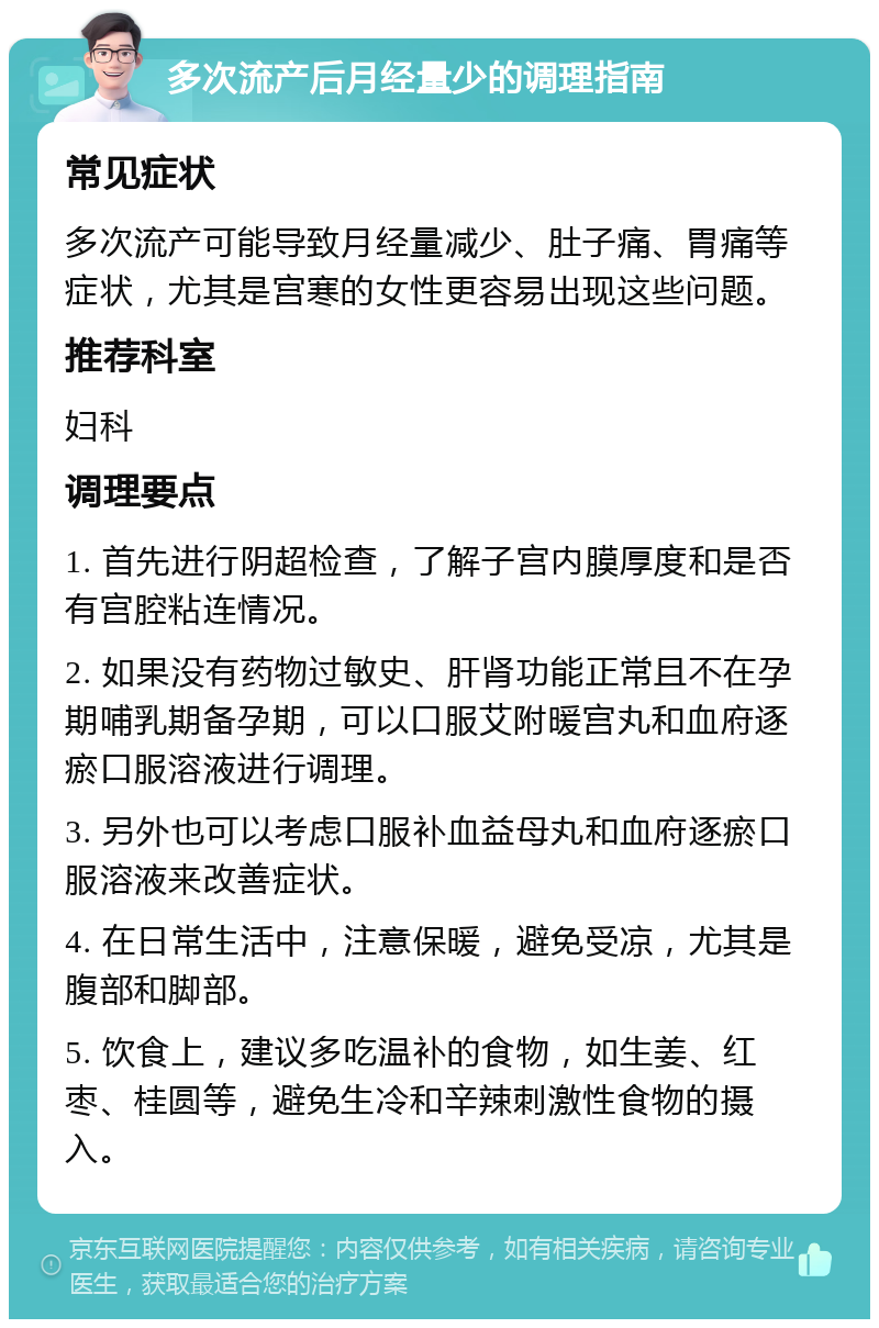 多次流产后月经量少的调理指南 常见症状 多次流产可能导致月经量减少、肚子痛、胃痛等症状，尤其是宫寒的女性更容易出现这些问题。 推荐科室 妇科 调理要点 1. 首先进行阴超检查，了解子宫内膜厚度和是否有宫腔粘连情况。 2. 如果没有药物过敏史、肝肾功能正常且不在孕期哺乳期备孕期，可以口服艾附暖宫丸和血府逐瘀口服溶液进行调理。 3. 另外也可以考虑口服补血益母丸和血府逐瘀口服溶液来改善症状。 4. 在日常生活中，注意保暖，避免受凉，尤其是腹部和脚部。 5. 饮食上，建议多吃温补的食物，如生姜、红枣、桂圆等，避免生冷和辛辣刺激性食物的摄入。