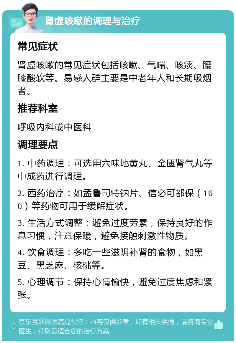 肾虚咳嗽的调理与治疗 常见症状 肾虚咳嗽的常见症状包括咳嗽、气喘、咳痰、腰膝酸软等。易感人群主要是中老年人和长期吸烟者。 推荐科室 呼吸内科或中医科 调理要点 1. 中药调理：可选用六味地黄丸、金匮肾气丸等中成药进行调理。 2. 西药治疗：如孟鲁司特钠片、信必可都保（160）等药物可用于缓解症状。 3. 生活方式调整：避免过度劳累，保持良好的作息习惯，注意保暖，避免接触刺激性物质。 4. 饮食调理：多吃一些滋阴补肾的食物，如黑豆、黑芝麻、核桃等。 5. 心理调节：保持心情愉快，避免过度焦虑和紧张。