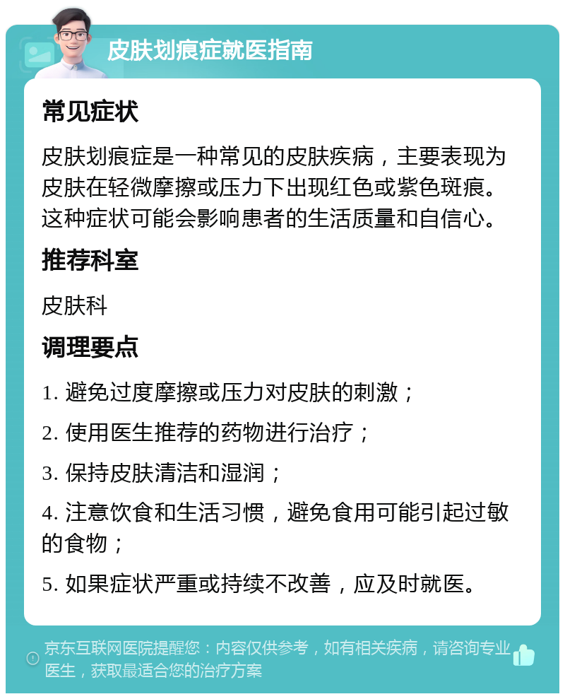 皮肤划痕症就医指南 常见症状 皮肤划痕症是一种常见的皮肤疾病，主要表现为皮肤在轻微摩擦或压力下出现红色或紫色斑痕。这种症状可能会影响患者的生活质量和自信心。 推荐科室 皮肤科 调理要点 1. 避免过度摩擦或压力对皮肤的刺激； 2. 使用医生推荐的药物进行治疗； 3. 保持皮肤清洁和湿润； 4. 注意饮食和生活习惯，避免食用可能引起过敏的食物； 5. 如果症状严重或持续不改善，应及时就医。