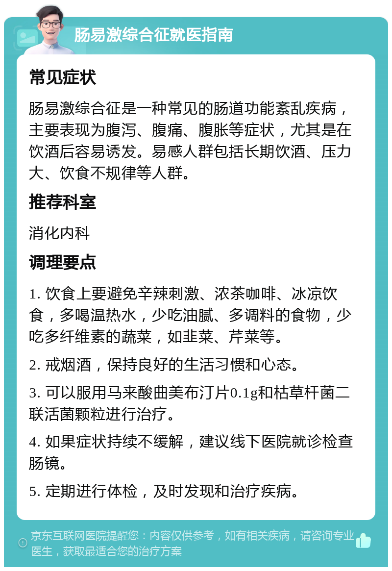 肠易激综合征就医指南 常见症状 肠易激综合征是一种常见的肠道功能紊乱疾病，主要表现为腹泻、腹痛、腹胀等症状，尤其是在饮酒后容易诱发。易感人群包括长期饮酒、压力大、饮食不规律等人群。 推荐科室 消化内科 调理要点 1. 饮食上要避免辛辣刺激、浓茶咖啡、冰凉饮食，多喝温热水，少吃油腻、多调料的食物，少吃多纤维素的蔬菜，如韭菜、芹菜等。 2. 戒烟酒，保持良好的生活习惯和心态。 3. 可以服用马来酸曲美布汀片0.1g和枯草杆菌二联活菌颗粒进行治疗。 4. 如果症状持续不缓解，建议线下医院就诊检查肠镜。 5. 定期进行体检，及时发现和治疗疾病。