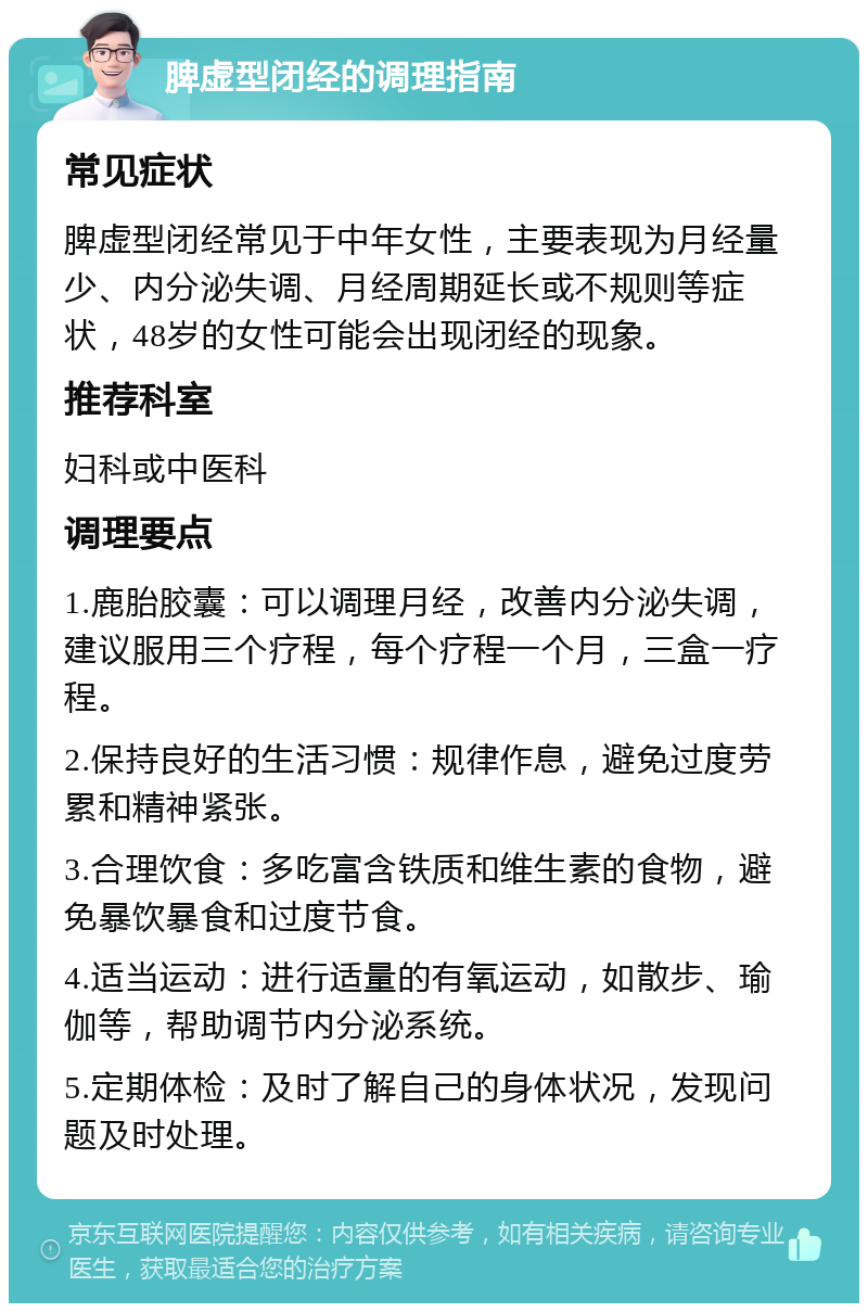 脾虚型闭经的调理指南 常见症状 脾虚型闭经常见于中年女性，主要表现为月经量少、内分泌失调、月经周期延长或不规则等症状，48岁的女性可能会出现闭经的现象。 推荐科室 妇科或中医科 调理要点 1.鹿胎胶囊：可以调理月经，改善内分泌失调，建议服用三个疗程，每个疗程一个月，三盒一疗程。 2.保持良好的生活习惯：规律作息，避免过度劳累和精神紧张。 3.合理饮食：多吃富含铁质和维生素的食物，避免暴饮暴食和过度节食。 4.适当运动：进行适量的有氧运动，如散步、瑜伽等，帮助调节内分泌系统。 5.定期体检：及时了解自己的身体状况，发现问题及时处理。