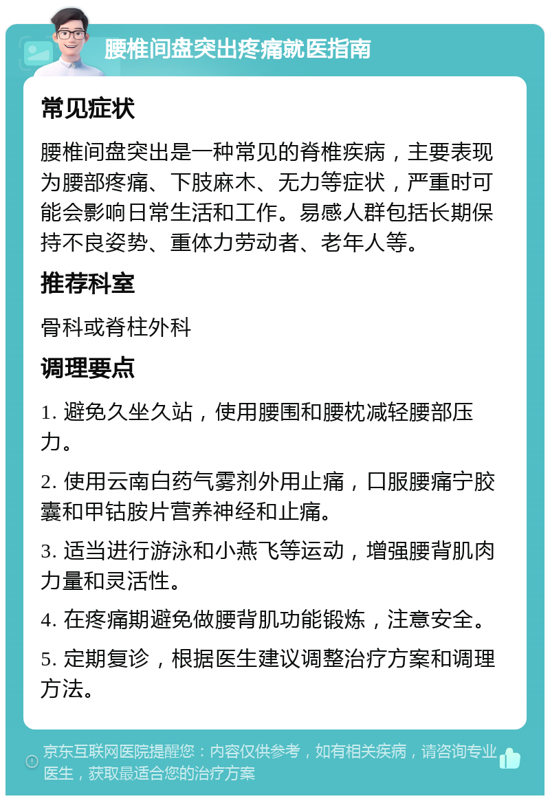 腰椎间盘突出疼痛就医指南 常见症状 腰椎间盘突出是一种常见的脊椎疾病，主要表现为腰部疼痛、下肢麻木、无力等症状，严重时可能会影响日常生活和工作。易感人群包括长期保持不良姿势、重体力劳动者、老年人等。 推荐科室 骨科或脊柱外科 调理要点 1. 避免久坐久站，使用腰围和腰枕减轻腰部压力。 2. 使用云南白药气雾剂外用止痛，口服腰痛宁胶囊和甲钴胺片营养神经和止痛。 3. 适当进行游泳和小燕飞等运动，增强腰背肌肉力量和灵活性。 4. 在疼痛期避免做腰背肌功能锻炼，注意安全。 5. 定期复诊，根据医生建议调整治疗方案和调理方法。