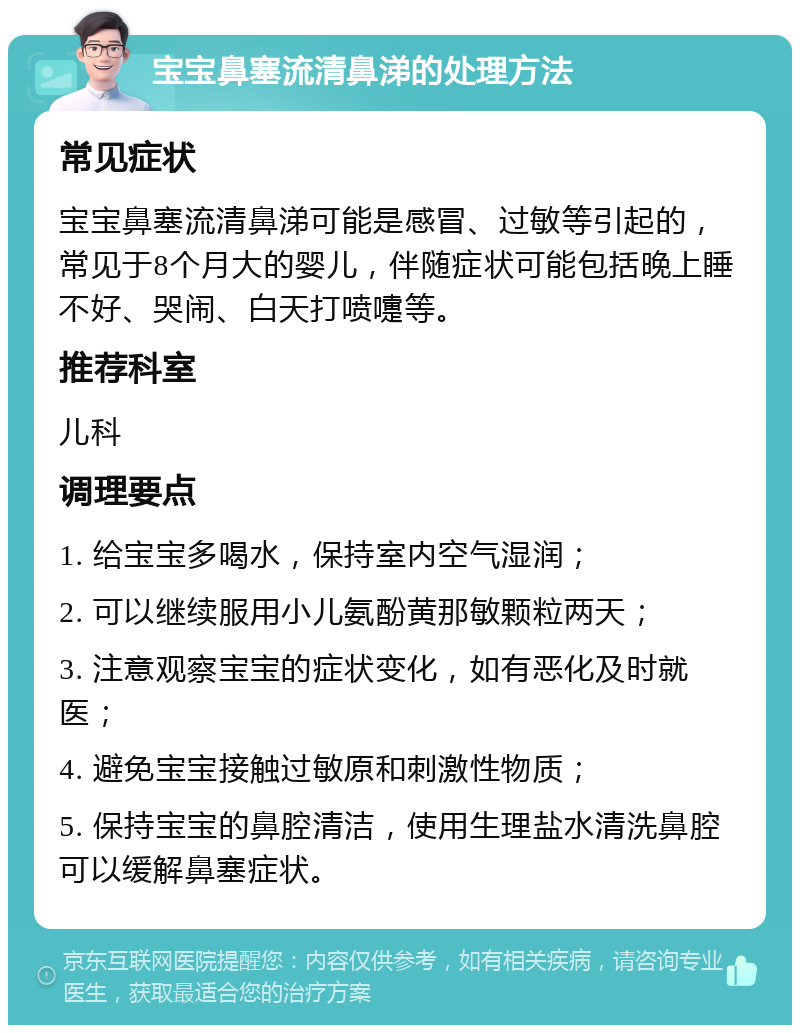 宝宝鼻塞流清鼻涕的处理方法 常见症状 宝宝鼻塞流清鼻涕可能是感冒、过敏等引起的，常见于8个月大的婴儿，伴随症状可能包括晚上睡不好、哭闹、白天打喷嚏等。 推荐科室 儿科 调理要点 1. 给宝宝多喝水，保持室内空气湿润； 2. 可以继续服用小儿氨酚黄那敏颗粒两天； 3. 注意观察宝宝的症状变化，如有恶化及时就医； 4. 避免宝宝接触过敏原和刺激性物质； 5. 保持宝宝的鼻腔清洁，使用生理盐水清洗鼻腔可以缓解鼻塞症状。