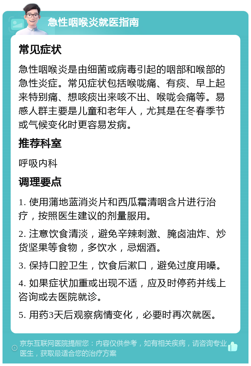 急性咽喉炎就医指南 常见症状 急性咽喉炎是由细菌或病毒引起的咽部和喉部的急性炎症。常见症状包括喉咙痛、有痰、早上起来特别痛、想咳痰出来咳不出、喉咙会痛等。易感人群主要是儿童和老年人，尤其是在冬春季节或气候变化时更容易发病。 推荐科室 呼吸内科 调理要点 1. 使用蒲地蓝消炎片和西瓜霜清咽含片进行治疗，按照医生建议的剂量服用。 2. 注意饮食清淡，避免辛辣刺激、腌卤油炸、炒货坚果等食物，多饮水，忌烟酒。 3. 保持口腔卫生，饮食后漱口，避免过度用嗓。 4. 如果症状加重或出现不适，应及时停药并线上咨询或去医院就诊。 5. 用药3天后观察病情变化，必要时再次就医。