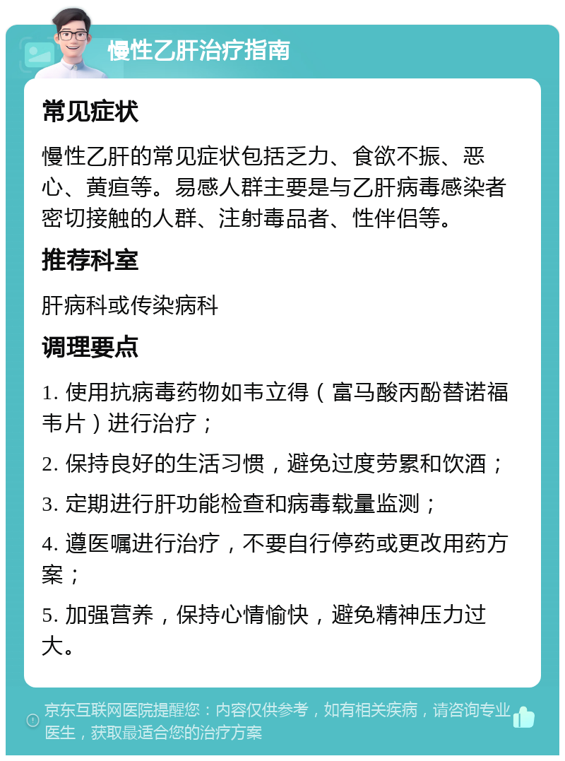 慢性乙肝治疗指南 常见症状 慢性乙肝的常见症状包括乏力、食欲不振、恶心、黄疸等。易感人群主要是与乙肝病毒感染者密切接触的人群、注射毒品者、性伴侣等。 推荐科室 肝病科或传染病科 调理要点 1. 使用抗病毒药物如韦立得（富马酸丙酚替诺福韦片）进行治疗； 2. 保持良好的生活习惯，避免过度劳累和饮酒； 3. 定期进行肝功能检查和病毒载量监测； 4. 遵医嘱进行治疗，不要自行停药或更改用药方案； 5. 加强营养，保持心情愉快，避免精神压力过大。