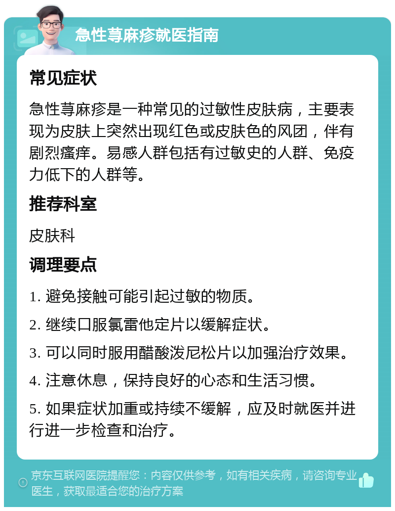 急性荨麻疹就医指南 常见症状 急性荨麻疹是一种常见的过敏性皮肤病，主要表现为皮肤上突然出现红色或皮肤色的风团，伴有剧烈瘙痒。易感人群包括有过敏史的人群、免疫力低下的人群等。 推荐科室 皮肤科 调理要点 1. 避免接触可能引起过敏的物质。 2. 继续口服氯雷他定片以缓解症状。 3. 可以同时服用醋酸泼尼松片以加强治疗效果。 4. 注意休息，保持良好的心态和生活习惯。 5. 如果症状加重或持续不缓解，应及时就医并进行进一步检查和治疗。