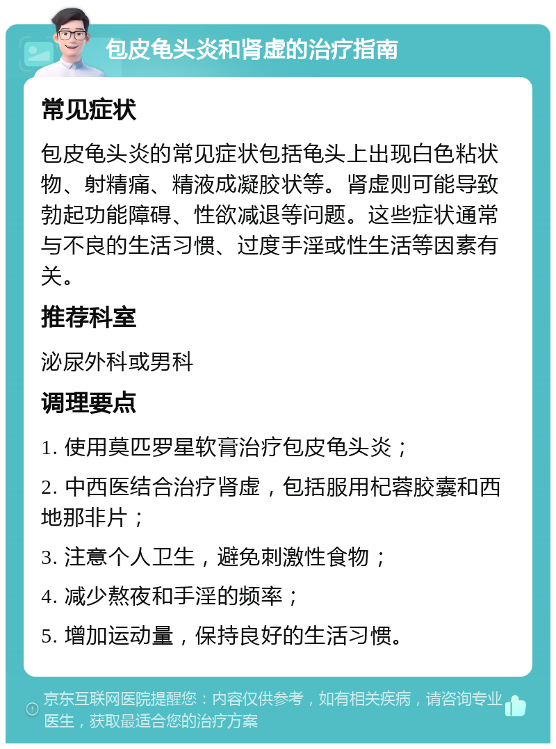 包皮龟头炎和肾虚的治疗指南 常见症状 包皮龟头炎的常见症状包括龟头上出现白色粘状物、射精痛、精液成凝胶状等。肾虚则可能导致勃起功能障碍、性欲减退等问题。这些症状通常与不良的生活习惯、过度手淫或性生活等因素有关。 推荐科室 泌尿外科或男科 调理要点 1. 使用莫匹罗星软膏治疗包皮龟头炎； 2. 中西医结合治疗肾虚，包括服用杞蓉胶囊和西地那非片； 3. 注意个人卫生，避免刺激性食物； 4. 减少熬夜和手淫的频率； 5. 增加运动量，保持良好的生活习惯。