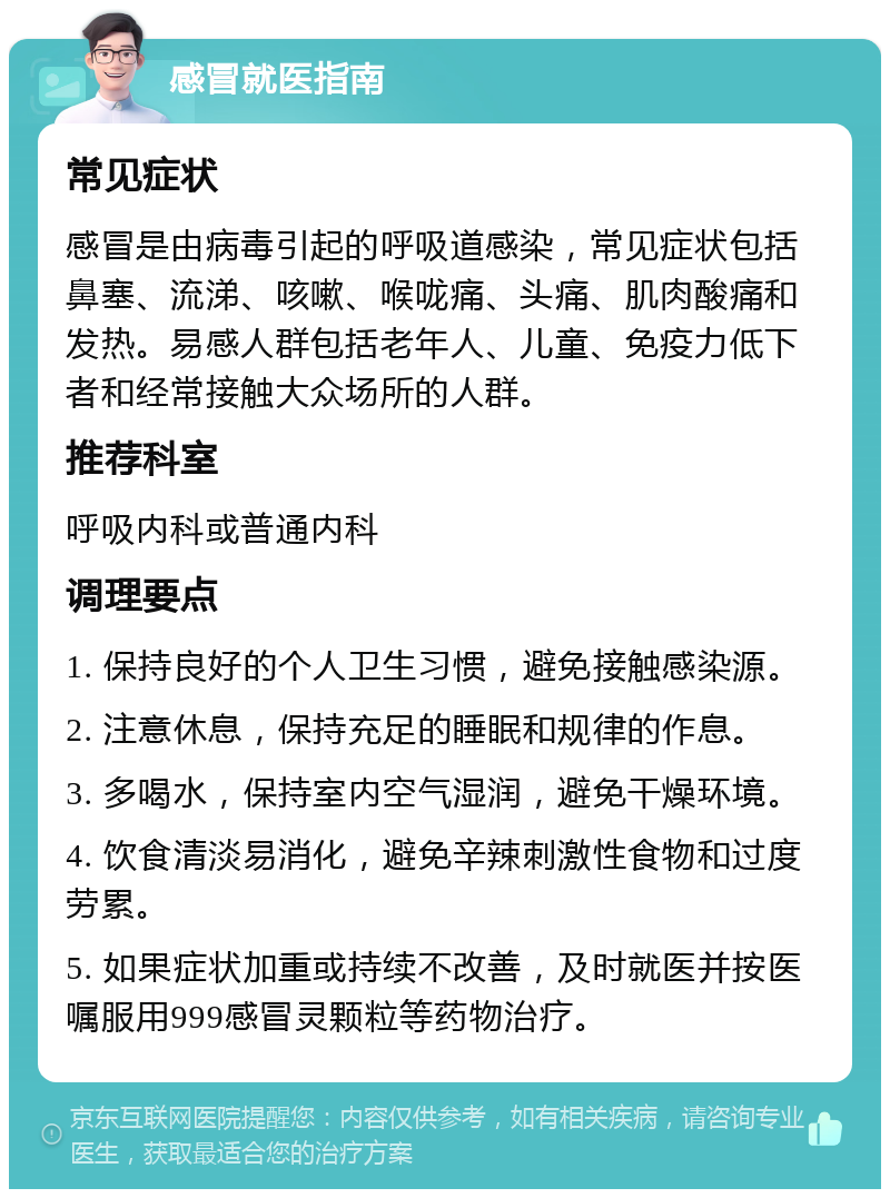 感冒就医指南 常见症状 感冒是由病毒引起的呼吸道感染，常见症状包括鼻塞、流涕、咳嗽、喉咙痛、头痛、肌肉酸痛和发热。易感人群包括老年人、儿童、免疫力低下者和经常接触大众场所的人群。 推荐科室 呼吸内科或普通内科 调理要点 1. 保持良好的个人卫生习惯，避免接触感染源。 2. 注意休息，保持充足的睡眠和规律的作息。 3. 多喝水，保持室内空气湿润，避免干燥环境。 4. 饮食清淡易消化，避免辛辣刺激性食物和过度劳累。 5. 如果症状加重或持续不改善，及时就医并按医嘱服用999感冒灵颗粒等药物治疗。