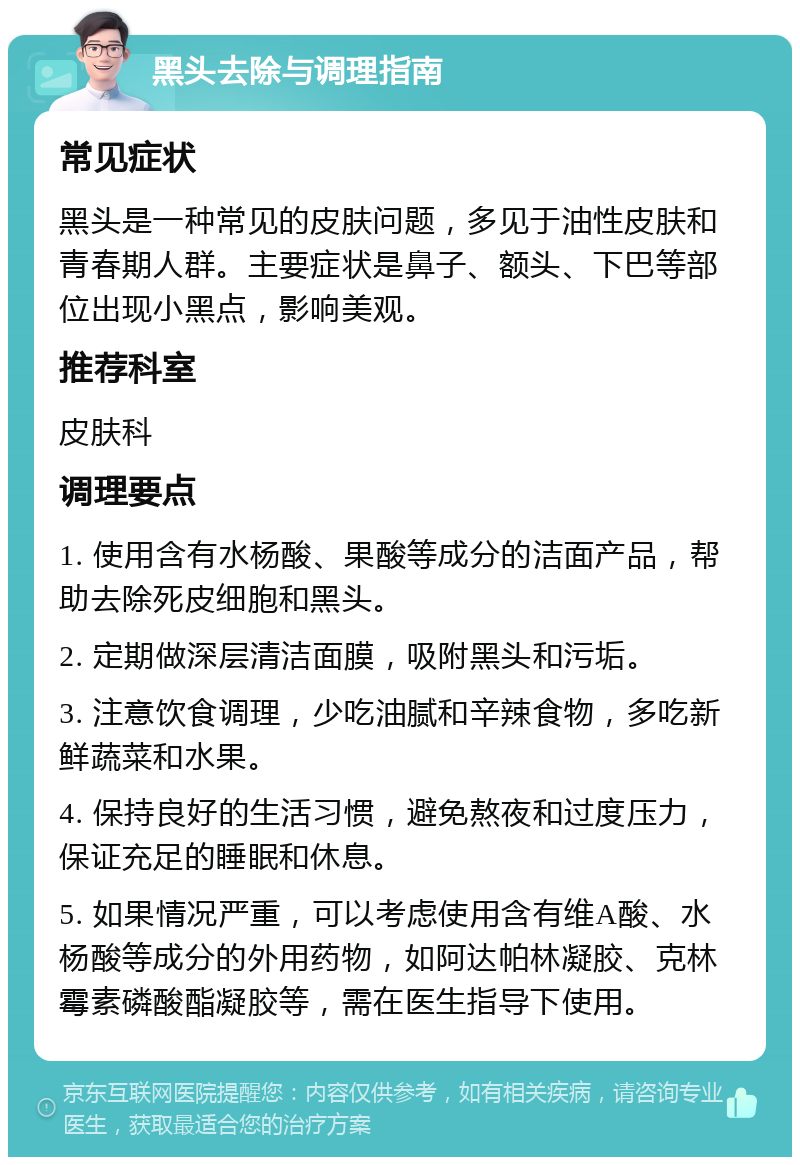 黑头去除与调理指南 常见症状 黑头是一种常见的皮肤问题，多见于油性皮肤和青春期人群。主要症状是鼻子、额头、下巴等部位出现小黑点，影响美观。 推荐科室 皮肤科 调理要点 1. 使用含有水杨酸、果酸等成分的洁面产品，帮助去除死皮细胞和黑头。 2. 定期做深层清洁面膜，吸附黑头和污垢。 3. 注意饮食调理，少吃油腻和辛辣食物，多吃新鲜蔬菜和水果。 4. 保持良好的生活习惯，避免熬夜和过度压力，保证充足的睡眠和休息。 5. 如果情况严重，可以考虑使用含有维A酸、水杨酸等成分的外用药物，如阿达帕林凝胶、克林霉素磷酸酯凝胶等，需在医生指导下使用。