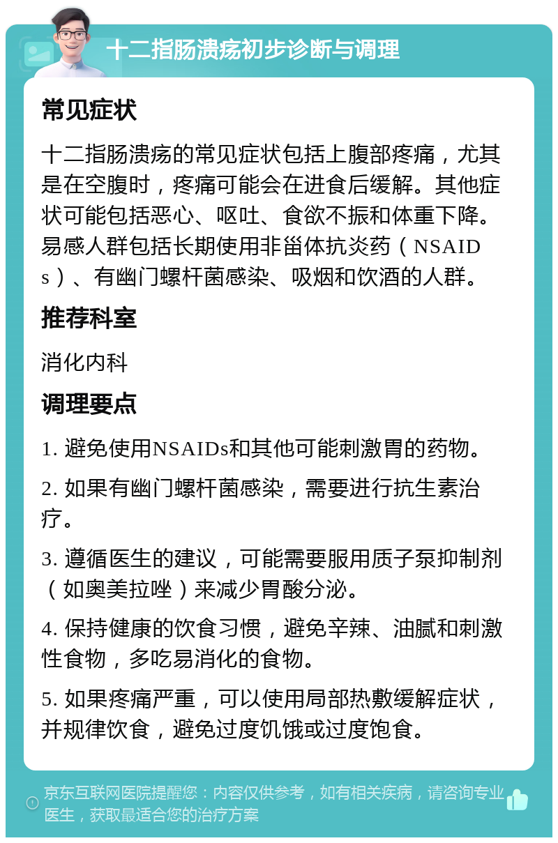 十二指肠溃疡初步诊断与调理 常见症状 十二指肠溃疡的常见症状包括上腹部疼痛，尤其是在空腹时，疼痛可能会在进食后缓解。其他症状可能包括恶心、呕吐、食欲不振和体重下降。易感人群包括长期使用非甾体抗炎药（NSAIDs）、有幽门螺杆菌感染、吸烟和饮酒的人群。 推荐科室 消化内科 调理要点 1. 避免使用NSAIDs和其他可能刺激胃的药物。 2. 如果有幽门螺杆菌感染，需要进行抗生素治疗。 3. 遵循医生的建议，可能需要服用质子泵抑制剂（如奥美拉唑）来减少胃酸分泌。 4. 保持健康的饮食习惯，避免辛辣、油腻和刺激性食物，多吃易消化的食物。 5. 如果疼痛严重，可以使用局部热敷缓解症状，并规律饮食，避免过度饥饿或过度饱食。