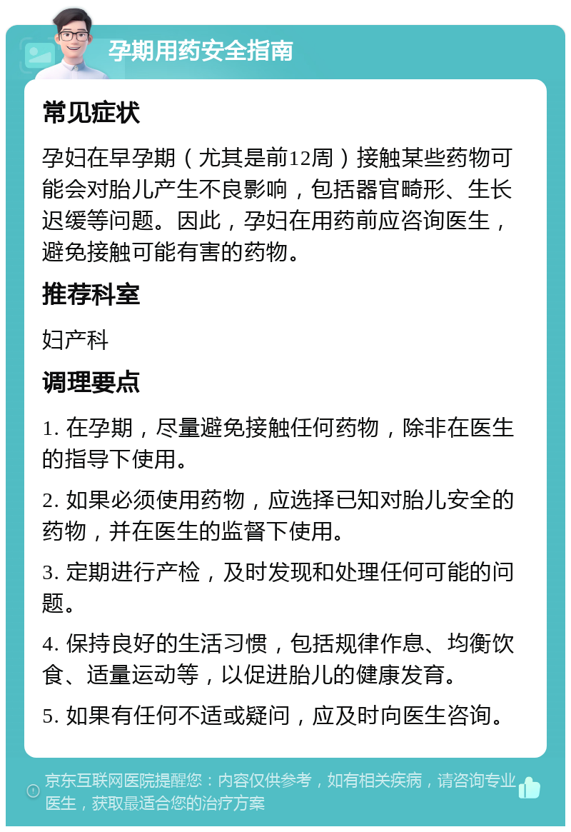 孕期用药安全指南 常见症状 孕妇在早孕期（尤其是前12周）接触某些药物可能会对胎儿产生不良影响，包括器官畸形、生长迟缓等问题。因此，孕妇在用药前应咨询医生，避免接触可能有害的药物。 推荐科室 妇产科 调理要点 1. 在孕期，尽量避免接触任何药物，除非在医生的指导下使用。 2. 如果必须使用药物，应选择已知对胎儿安全的药物，并在医生的监督下使用。 3. 定期进行产检，及时发现和处理任何可能的问题。 4. 保持良好的生活习惯，包括规律作息、均衡饮食、适量运动等，以促进胎儿的健康发育。 5. 如果有任何不适或疑问，应及时向医生咨询。