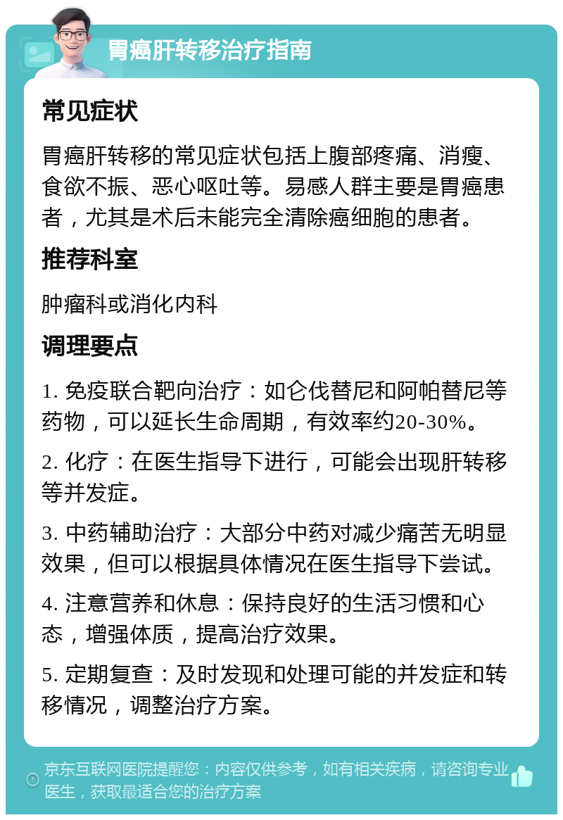 胃癌肝转移治疗指南 常见症状 胃癌肝转移的常见症状包括上腹部疼痛、消瘦、食欲不振、恶心呕吐等。易感人群主要是胃癌患者，尤其是术后未能完全清除癌细胞的患者。 推荐科室 肿瘤科或消化内科 调理要点 1. 免疫联合靶向治疗：如仑伐替尼和阿帕替尼等药物，可以延长生命周期，有效率约20-30%。 2. 化疗：在医生指导下进行，可能会出现肝转移等并发症。 3. 中药辅助治疗：大部分中药对减少痛苦无明显效果，但可以根据具体情况在医生指导下尝试。 4. 注意营养和休息：保持良好的生活习惯和心态，增强体质，提高治疗效果。 5. 定期复查：及时发现和处理可能的并发症和转移情况，调整治疗方案。