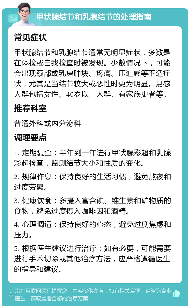 甲状腺结节和乳腺结节的处理指南 常见症状 甲状腺结节和乳腺结节通常无明显症状，多数是在体检或自我检查时被发现。少数情况下，可能会出现颈部或乳房肿块、疼痛、压迫感等不适症状，尤其是当结节较大或恶性时更为明显。易感人群包括女性、40岁以上人群、有家族史者等。 推荐科室 普通外科或内分泌科 调理要点 1. 定期复查：半年到一年进行甲状腺彩超和乳腺彩超检查，监测结节大小和性质的变化。 2. 规律作息：保持良好的生活习惯，避免熬夜和过度劳累。 3. 健康饮食：多摄入富含碘、维生素和矿物质的食物，避免过度摄入咖啡因和酒精。 4. 心理调适：保持良好的心态，避免过度焦虑和压力。 5. 根据医生建议进行治疗：如有必要，可能需要进行手术切除或其他治疗方法，应严格遵循医生的指导和建议。