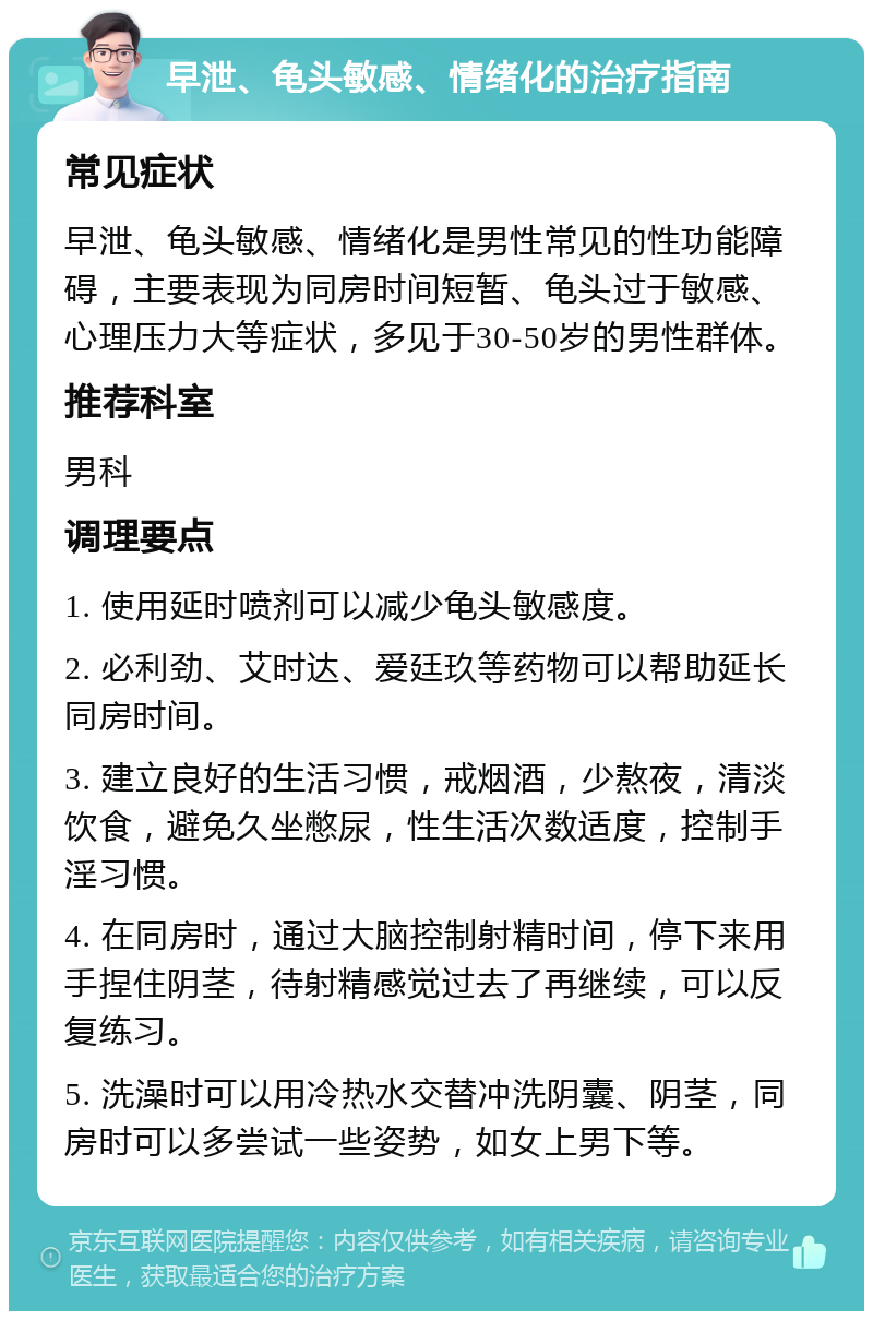 早泄、龟头敏感、情绪化的治疗指南 常见症状 早泄、龟头敏感、情绪化是男性常见的性功能障碍，主要表现为同房时间短暂、龟头过于敏感、心理压力大等症状，多见于30-50岁的男性群体。 推荐科室 男科 调理要点 1. 使用延时喷剂可以减少龟头敏感度。 2. 必利劲、艾时达、爱廷玖等药物可以帮助延长同房时间。 3. 建立良好的生活习惯，戒烟酒，少熬夜，清淡饮食，避免久坐憋尿，性生活次数适度，控制手淫习惯。 4. 在同房时，通过大脑控制射精时间，停下来用手捏住阴茎，待射精感觉过去了再继续，可以反复练习。 5. 洗澡时可以用冷热水交替冲洗阴囊、阴茎，同房时可以多尝试一些姿势，如女上男下等。