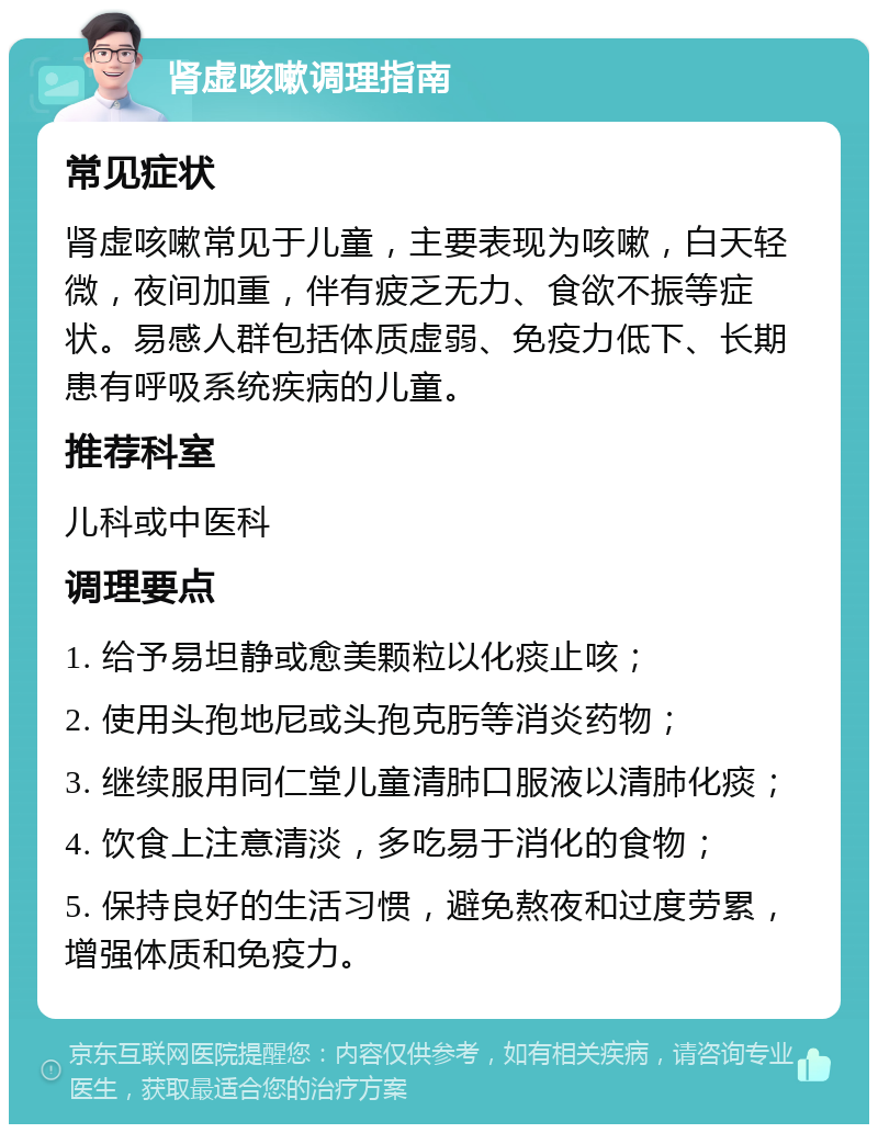 肾虚咳嗽调理指南 常见症状 肾虚咳嗽常见于儿童，主要表现为咳嗽，白天轻微，夜间加重，伴有疲乏无力、食欲不振等症状。易感人群包括体质虚弱、免疫力低下、长期患有呼吸系统疾病的儿童。 推荐科室 儿科或中医科 调理要点 1. 给予易坦静或愈美颗粒以化痰止咳； 2. 使用头孢地尼或头孢克肟等消炎药物； 3. 继续服用同仁堂儿童清肺口服液以清肺化痰； 4. 饮食上注意清淡，多吃易于消化的食物； 5. 保持良好的生活习惯，避免熬夜和过度劳累，增强体质和免疫力。