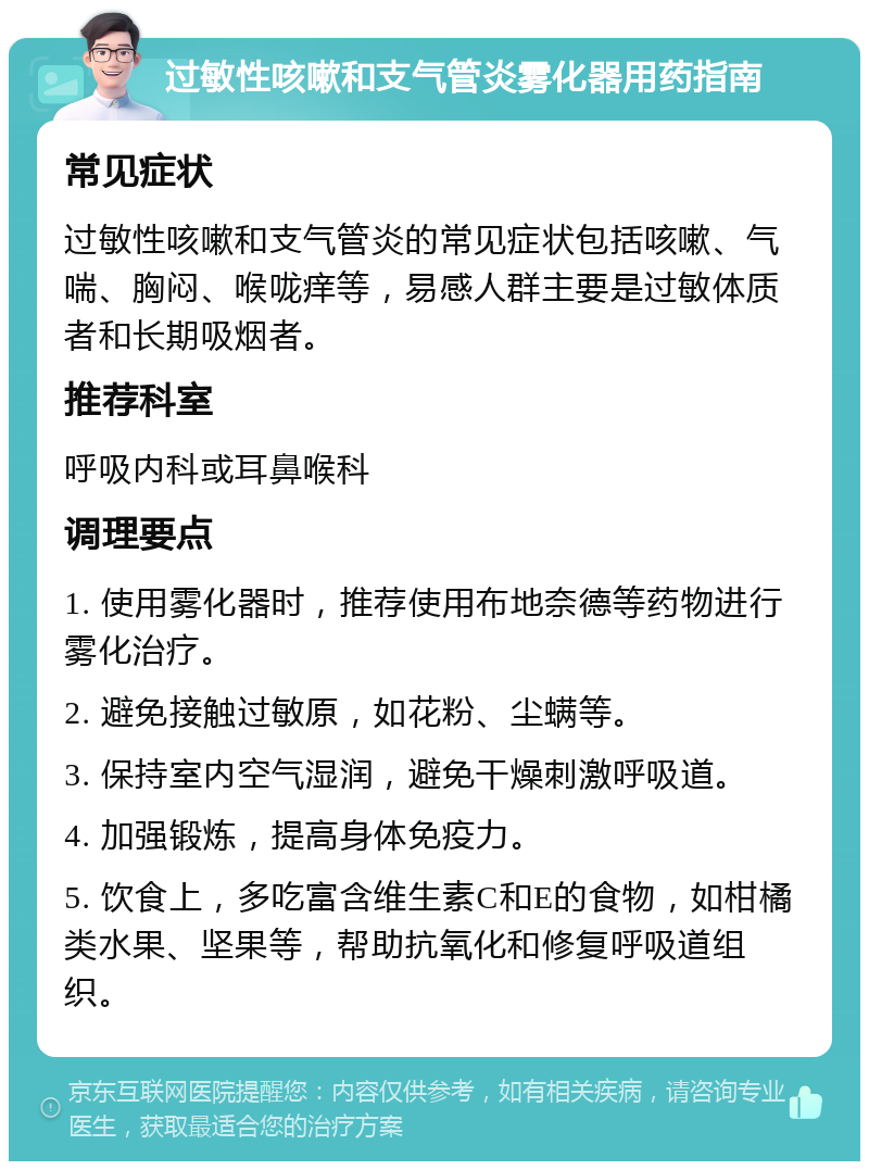 过敏性咳嗽和支气管炎雾化器用药指南 常见症状 过敏性咳嗽和支气管炎的常见症状包括咳嗽、气喘、胸闷、喉咙痒等，易感人群主要是过敏体质者和长期吸烟者。 推荐科室 呼吸内科或耳鼻喉科 调理要点 1. 使用雾化器时，推荐使用布地奈德等药物进行雾化治疗。 2. 避免接触过敏原，如花粉、尘螨等。 3. 保持室内空气湿润，避免干燥刺激呼吸道。 4. 加强锻炼，提高身体免疫力。 5. 饮食上，多吃富含维生素C和E的食物，如柑橘类水果、坚果等，帮助抗氧化和修复呼吸道组织。