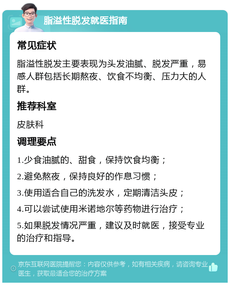 脂溢性脱发就医指南 常见症状 脂溢性脱发主要表现为头发油腻、脱发严重，易感人群包括长期熬夜、饮食不均衡、压力大的人群。 推荐科室 皮肤科 调理要点 1.少食油腻的、甜食，保持饮食均衡； 2.避免熬夜，保持良好的作息习惯； 3.使用适合自己的洗发水，定期清洁头皮； 4.可以尝试使用米诺地尔等药物进行治疗； 5.如果脱发情况严重，建议及时就医，接受专业的治疗和指导。