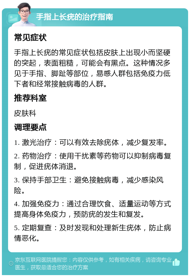 手指上长疣的治疗指南 常见症状 手指上长疣的常见症状包括皮肤上出现小而坚硬的突起，表面粗糙，可能会有黑点。这种情况多见于手指、脚趾等部位，易感人群包括免疫力低下者和经常接触病毒的人群。 推荐科室 皮肤科 调理要点 1. 激光治疗：可以有效去除疣体，减少复发率。 2. 药物治疗：使用干扰素等药物可以抑制病毒复制，促进疣体消退。 3. 保持手部卫生：避免接触病毒，减少感染风险。 4. 加强免疫力：通过合理饮食、适量运动等方式提高身体免疫力，预防疣的发生和复发。 5. 定期复查：及时发现和处理新生疣体，防止病情恶化。