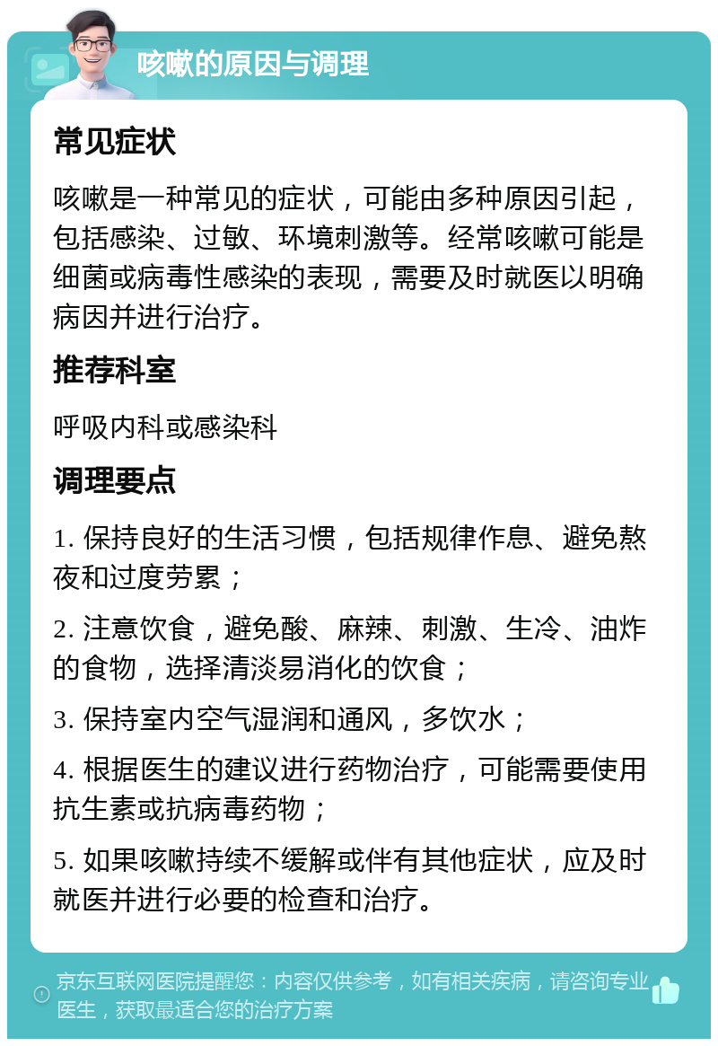 咳嗽的原因与调理 常见症状 咳嗽是一种常见的症状，可能由多种原因引起，包括感染、过敏、环境刺激等。经常咳嗽可能是细菌或病毒性感染的表现，需要及时就医以明确病因并进行治疗。 推荐科室 呼吸内科或感染科 调理要点 1. 保持良好的生活习惯，包括规律作息、避免熬夜和过度劳累； 2. 注意饮食，避免酸、麻辣、刺激、生冷、油炸的食物，选择清淡易消化的饮食； 3. 保持室内空气湿润和通风，多饮水； 4. 根据医生的建议进行药物治疗，可能需要使用抗生素或抗病毒药物； 5. 如果咳嗽持续不缓解或伴有其他症状，应及时就医并进行必要的检查和治疗。