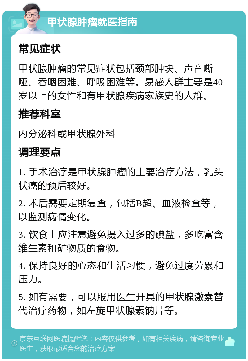 甲状腺肿瘤就医指南 常见症状 甲状腺肿瘤的常见症状包括颈部肿块、声音嘶哑、吞咽困难、呼吸困难等。易感人群主要是40岁以上的女性和有甲状腺疾病家族史的人群。 推荐科室 内分泌科或甲状腺外科 调理要点 1. 手术治疗是甲状腺肿瘤的主要治疗方法，乳头状癌的预后较好。 2. 术后需要定期复查，包括B超、血液检查等，以监测病情变化。 3. 饮食上应注意避免摄入过多的碘盐，多吃富含维生素和矿物质的食物。 4. 保持良好的心态和生活习惯，避免过度劳累和压力。 5. 如有需要，可以服用医生开具的甲状腺激素替代治疗药物，如左旋甲状腺素钠片等。